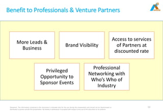 Benefit to Professionals & Venture Partners
Disclaimer: The information contained in this document is intended only for the use during this presentation and should not be disseminated or
distributed to parties outside this presentation. No liability is whatsoever is accepted with respect to the use of this document or its contents
12
More Leads &
Business
Brand Visibility
Access to services
of Partners at
discounted rate
Privileged
Opportunity to
Sponsor Events
Professional
Networking with
Who’s Who of
Industry
 