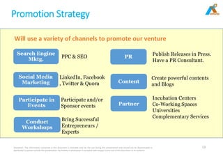 Promotion Strategy
Disclaimer: The information contained in this document is intended only for the use during this presentation and should not be disseminated or
distributed to parties outside this presentation. No liability is whatsoever is accepted with respect to the use of this document or its contents
13
Search Engine
Mktg.
Social Media
Marketing
Participate in
Events
PR
Content
Partner
PPC & SEO
LinkedIn, Facebook
, Twitter & Quora
Participate and/or
Sponsor events
Publish Releases in Press.
Have a PR Consultant.
Create powerful contents
and Blogs
Incubation Centers
Co-Working Spaces
Universities
Complementary Services
Conduct
Workshops
Bring Successful
Entrepreneurs /
Experts
Will use a variety of channels to promote our venture
 