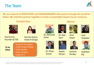 The Team
Disclaimer: The information contained in this document is intended only for the use during this presentation and should not be disseminated or
distributed to parties outside this presentation. No liability is whatsoever is accepted with respect to the use of this document or its contents
15
We are a bunch of DISRUPTERS and CHANGEMAKERS who want to change the world for
better. We intend to partner together to make a meaningful impact via our ventures.
Atul Kumar,
Founder & CEO
Karnika Tewari,
Head of Design
• Head of Innovation
• Chief People Officer
• Chief Hacker
• Head of Sales
• Head of IT
To be
Filled
Executive Team Advisors
Dr. Kislay
Anand
Sudhakar
Raj
Santosh
Pandey
Rajesh
Ranjan
Dr. Abhishek
Sinha
Prof.
Gopaljee
Amit
Goyal
Dr. Ajay
Gaur
 