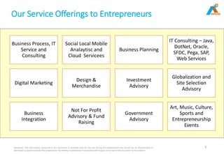Our Service Offerings to Entrepreneurs
Disclaimer: The information contained in this document is intended only for the use during this presentation and should not be disseminated or
distributed to parties outside this presentation. No liability is whatsoever is accepted with respect to the use of this document or its contents
5
Business Process, IT
Service and
Consulting
Social Local Mobile
Analaytisc and
Cloud Servicees
Business Planning
IT Consulting – Java,
DotNet, Oracle,
SFDC, Pega, SAP,
Web Services
Digital Marketing
Design &
Merchandise
Investment
Advisory
Globalization and
Site Selection
Advisory
Business
Integration
Not For Profit
Advisory & Fund
Raising
Government
Advisory
Art, Music, Culture,
Sports and
Entrepreneurship
Events
 