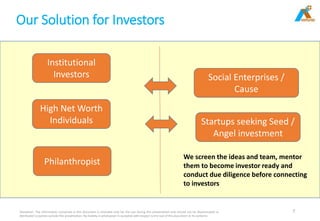 Our Solution for Investors
Disclaimer: The information contained in this document is intended only for the use during this presentation and should not be disseminated or
distributed to parties outside this presentation. No liability is whatsoever is accepted with respect to the use of this document or its contents
7
Institutional
Investors
High Net Worth
Individuals
Philanthropist
Social Enterprises /
Cause
Startups seeking Seed /
Angel investment
We screen the ideas and team, mentor
them to become investor ready and
conduct due diligence before connecting
to investors
 