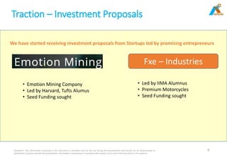 Traction – Investment Proposals
Disclaimer: The information contained in this document is intended only for the use during this presentation and should not be disseminated or
distributed to parties outside this presentation. No liability is whatsoever is accepted with respect to the use of this document or its contents
8
Fxe – Industries
• Led by IIMA Alumnus
• Premium Motorcycles
• Seed Funding sought
• Emotion Mining Company
• Led by Harvard, Tufts Alumus
• Seed Funding sought
We have started receiving investment proposals from Startups led by promising entrepreneurs
 