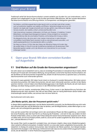 100
Open your Brand
Traditionell verlief die Service-Kommunikation zumeist verdeckt vom Kunden hin zum Unternehmen, und in
gewisser Form abgekoppelt von den an den Kunden gerichteten CRM-Aktionen. Mit den sozialen Netzwerken
hat diese Kommunikation eine Öffnung erfahren, ist transparenter und dialogischer geworden.
Die Erlebnis- und Erfahrungswelt des Kunden beruht nicht nur auf dem Look  Feel, sondern
auch auf praktischen Aspekten wie Usability und Effizienz. Spitzentechnologie wie sie von UX-
Experten wie Apple oder Google entwickelt wird, hat dazu geführt, dass Verbraucher digitale
Services erwarten, die makellos, einfach und benutzerfreundlich sind.
Viele Unternehmen investieren mittlerweile in UX-Tools und -Prozesse, in Guidelines, Content-
Bibliotheken und Digital-Asset-Management-Systeme. All das ermöglicht es, konsistente
Kundenerlebnisse über die verschiedene Produkte und Kontaktpunkte hinweg zu liefern.
Die dialogische Kultur, die schon jetzt in den meisten Unternehmen in vielen kleineren
und größeren Social Media Teams verankert ist gilt es unternehmensweit auszurollen, und
abteilungsübergreifend ein Grundverständnis dafür zu schaffen.
Der Weg zum Service 2.0 führt über den Dialog, der öffentliche Dialog mit Kunden über
die sozialen Netze. In Zukunft muss der Kundenservice deshalb auch als elementarer CRM-
Bestandteil gesehen werden und in die Aktionen vom Unternehmen hin zum Kunden
einbezogen werden.
F.	 Open your Brand: Mit dem vernetzten Kunden
auf Augenhöhe
F.1	 Sind Marken auf die Gnade der Konsumenten angewiesen?
Vor zehn Jahren war es tatsächlich noch so, dass wir einstellige Prozentsätze im interaktiven Raum hatten, 40-50
Prozent auf TV sowie sehr viel Outdoor-Werbung. Auf gut Deutsch, es herrschte Top-Down-Kommunikation, bei
der die Marke auf die Konsumenten eingeredet hat, anstatt mit den Konsument zu sprechen bzw. zu forcieren,
dass Konsumenten auch miteinander sprechen.
Das hat sich massiv geändert. Wir haben heute instant-on Austausch in sozialen Netzwerken. Wir haben extrem
vernetzte Konsumenten. Wir haben Konsumenten, die sehr stark miteinander sprechen und die mit der Marke
sprechen möchten. Und wir haben einen Markenbildungsprozess in den Köpfen der Käufer, der sehr stark davon
abhängt, wie dieser Dialog aussieht und wie er in der Öffentlichkeit stattfindet.
Es kommt noch ein zweiter, verstärkender Effekt hinzu: Früher waren in der Markenführung Techniken der
Wiederholung sehr stark verankert. Das fußt auf dem Effekt, dass wir häufig Wahrheiten danach bilden oder
Entscheidungen danach treffen, wie vertraut man mit einer Sache ist.
Das funktioniert nicht mehr, denn:
„Die Marke spricht, aber der Prosument spricht mehr.“
In diesem Meinungsbildungsprozess, was die Marke letztendlich ausmacht, hat die Markenführung nicht mehr
die Lufthoheit über das, was die Menschen über sie denken, weil die Möglichkeiten, andere Meinungen zu rezi-
pieren, sehr viel umfangreicher geworden sind.
Und, weil der soziale Filter viel wichtiger wird in den verschiedenen Phasen der Meinungsbildung - vom Entdec-
ken eines Produktes, über den Kauf bis hin zur Nutzung des Produktes – und weil ich das, was andere mit dem
Produkt erlebt haben, schon zu einem sehr frühen Zeitpunkt meiner Konsumentenreise rezipieren kann. Bevor
ich selbst weiß, wie sich ein Produkt anfühlt, weiß ich, wie es sich für andere angefühlt hat. Brian Solis nennt das
den „ultimate Moment of Truth“.
Der soziale Filter macht es eigentlich unmöglich bzw. viel schwerer möglich, diese reinen Wiederholungstech-
niken weiterhin effizient einzusetzen. Es bedarf nämlich nur eines oder zweier aufgeklärter Konsumenten, die
tatsächlich im Dialog mit anderen Konsumenten über Schwächen der Marke sprechen. Zum Beispiel darüber,
dass bestimmte Aussagen in der Werbung irreführend sind oder dass sie eine andere Erfahrung gemacht haben,
als die, die der Marketer in seiner Positionierung gezeichnet hat.
INHALT
 