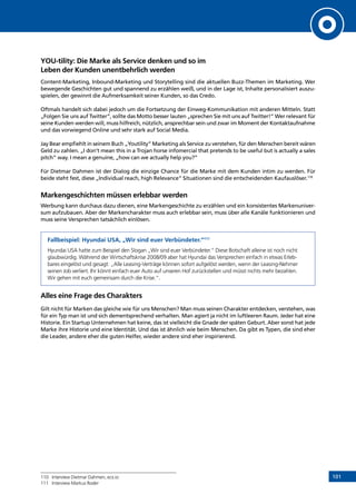 101
YOU-tility: Die Marke als Service denken und so im
Leben der Kunden unentbehrlich werden
Content-Marketing, Inbound-Marketing und Storytelling sind die aktuellen Buzz-Themen im Marketing. Wer
bewegende Geschichten gut und spannend zu erzählen weiß, und in der Lage ist, Inhalte personalisiert auszu-
spielen, der gewinnt die Aufmerksamkeit seiner Kunden, so das Credo.
Oftmals handelt sich dabei jedoch um die Fortsetzung der Einweg-Kommunikation mit anderen Mitteln. Statt
„Folgen Sie uns auf Twitter“, sollte das Motto besser lauten „sprechen Sie mit uns auf Twitter!“ Wer relevant für
seine Kunden werden will, muss hilfreich, nützlich, ansprechbar sein und zwar im Moment der Kontaktaufnahme
und das vorwiegend Online und sehr stark auf Social Media.
Jay Bear empfiehlt in seinem Buch „Youtility“ Marketing als Service zu verstehen, für den Menschen bereit wären
Geld zu zahlen. „I don’t mean this in a Trojan horse infomercial that pretends to be useful but is actually a sales
pitch” way. I mean a genuine, „how can we actually help you?”
Für Dietmar Dahmen ist der Dialog die einzige Chance für die Marke mit dem Kunden intim zu werden. Für
beide steht fest, diese „Individual reach, high Relevance“ Situationen sind die entscheidenden Kaufauslöser.110
Markengeschichten müssen erlebbar werden
Werbung kann durchaus dazu dienen, eine Markengeschichte zu erzählen und ein konsistentes Markenuniver-
sum aufzubauen. Aber der Markencharakter muss auch erlebbar sein, muss über alle Kanäle funktionieren und
muss seine Versprechen tatsächlich einlösen.
Fallbeispiel: Hyundai USA, „Wir sind euer Verbündeter.“111
Hyundai USA hatte zum Beispiel den Slogan „Wir sind euer Verbündeter.“ Diese Botschaft alleine ist noch nicht
glaubwürdig. Während der Wirtschaftskrise 2008/09 aber hat Hyundai das Versprechen einfach in etwas Erleb-
bares eingelöst und gesagt: „Alle Leasing-Verträge können sofort aufgelöst werden, wenn der Leasing-Nehmer
seinen Job verliert. Ihr könnt einfach euer Auto auf unseren Hof zurückstellen und müsst nichts mehr bezahlen.
Wir gehen mit euch gemeinsam durch die Krise.“.
Alles eine Frage des Charakters
Gilt nicht für Marken das gleiche wie für uns Menschen? Man muss seinen Charakter entdecken, verstehen, was
für ein Typ man ist und sich dementsprechend verhalten. Man agiert ja nicht im luftleeren Raum. Jeder hat eine
Historie. Ein Startup Unternehmen hat keine, das ist vielleicht die Gnade der späten Geburt. Aber sonst hat jede
Marke ihre Historie und eine Identität. Und das ist ähnlich wie beim Menschen. Da gibt es Typen, die sind eher
die Leader, andere eher die guten Helfer, wieder andere sind eher inspirierend.
110	 Interview Dietmar Dahmen, ecx.io
111	 Interview Markus Roder
INHALT
 