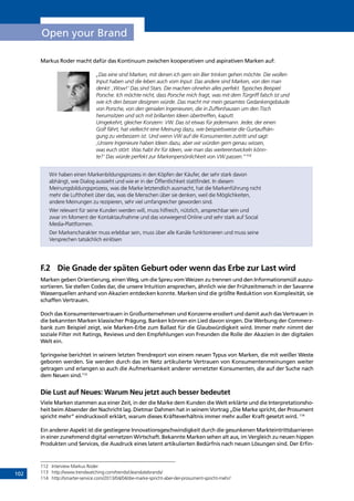 102
Open your Brand
Markus Roder macht dafür das Kontinuum zwischen kooperativen und aspirativen Marken auf:
„Das eine sind Marken, mit denen ich gern ein Bier trinken gehen möchte. Die wollen
Input haben und die leben auch vom Input. Das andere sind Marken, von den man
denkt: ‚Wow!‘ Das sind Stars. Die machen ohnehin alles perfekt. Typisches Beispiel:
Porsche. Ich möchte nicht, dass Porsche mich fragt, was mit dem Türgriff falsch ist und
wie ich den besser designen würde. Das macht mir mein gesamtes Gedankengebäude
von Porsche, von den genialen Ingenieuren, die in Zuffenhausen um den Tisch
herumsitzen und sich mit brillanten Ideen übertreffen, kaputt.
Umgekehrt, gleicher Konzern: VW. Das ist etwas für jedermann. Jeder, der einen
Golf fährt, hat vielleicht eine Meinung dazu, wie beispielsweise die Gurtaufhän-
gung zu verbessern ist. Und wenn VW auf die Konsumenten zutritt und sagt:
‚Unsere Ingenieure haben Ideen dazu, aber wir würden gern genau wissen,
was euch stört. Was habt ihr für Ideen, wie man das weiterentwickeln könn-
te?‘ Das würde perfekt zur Markenpersönlichkeit von VW passen.“112
Wir haben einen Markenbildungsprozess in den Köpfen der Käufer, der sehr stark davon
abhängt, wie Dialog aussieht und wie er in der Öffentlichkeit stattfindet. In diesem
Meinungsbildungsprozess, was die Marke letztendlich ausmacht, hat die Markenführung nicht
mehr die Lufthoheit über das, was die Menschen über sie denken, weil die Möglichkeiten,
andere Meinungen zu rezipieren, sehr viel umfangreicher geworden sind.
Wer relevant für seine Kunden werden will, muss hilfreich, nützlich, ansprechbar sein und
zwar im Moment der Kontaktaufnahme und das vorwiegend Online und sehr stark auf Social
Media-Plattformen.
Der Markencharakter muss erlebbar sein, muss über alle Kanäle funktionieren und muss seine
Versprechen tatsächlich einlösen
F.2	 Die Gnade der späten Geburt oder wenn das Erbe zur Last wird
Marken geben Orientierung, einen Weg, um die Spreu vom Weizen zu trennen und den Informationsmüll auszu-
sortieren. Sie stellen Codes dar, die unsere Intuition ansprechen, ähnlich wie der Frühzeitmensch in der Savanne
Wasserquellen anhand von Akazien entdecken konnte. Marken sind die größte Reduktion von Komplexität, sie
schaffen Vertrauen.
Doch das Konsumentenvertrauen in Großunternehmen und Konzerne erodiert und damit auch das Vertrauen in
die bekannten Marken klassischer Prägung. Banken können ein Lied davon singen. Die Werbung der Commerz-
bank zum Beispiel zeigt, wie Marken-Erbe zum Ballast für die Glaubwürdigkeit wird. Immer mehr nimmt der
soziale Filter mit Ratings, Reviews und den Empfehlungen von Freunden die Rolle der Akazien in der digitalen
Welt ein.
Springwise berichtet in seinem letzten Trendreport von einem neuen Typus von Marken, die mit weißer Weste
geboren werden. Sie werden durch das im Netz artikulierte Vertrauen von Konsumentenmeinungen weiter
getragen und erlangen so auch die Aufmerksamkeit anderer vernetzter Konsumenten, die auf der Suche nach
dem Neuen sind.113
Die Lust auf Neues: Warum Neu jetzt auch besser bedeutet
Viele Marken stammen aus einer Zeit, in der die Marke dem Kunden die Welt erklärte und die Interpretationsho-
heit beim Absender der Nachricht lag. Dietmar Dahmen hat in seinem Vortrag „Die Marke spricht, der Prosument
spricht mehr” eindrucksvoll erklärt, warum dieses Kräfteverhältnis immer mehr außer Kraft gesetzt wird. 114
Ein anderer Aspekt ist die gestiegene Innovationsgeschwindigkeit durch die gesunkenen Markteintrittsbarrieren
in einer zunehmend digital vernetzen Wirtschaft. Bekannte Marken sehen alt aus, im Vergleich zu neuen hippen
Produkten und Services, die Ausdruck eines latent artikulierten Bedürfnis nach neuen Lösungen sind. Der Erfin-
112	 Interview Markus Roder
113	 http://www.trendwatching.com/trends/cleanslatebrands/
114	 http://smarter-service.com/2013/04/04/die-marke-spricht-aber-der-prosument-spricht-mehr/
INHALT
 