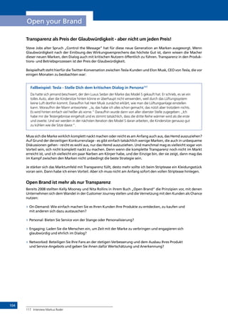 104
Open your Brand
Transparenz als Preis der Glaubwürdigkeit - aber nicht um jeden Preis!
Steve Jobs alter Spruch „Control the Message” hat für diese neue Generation an Marken ausgesorgt. Wenn
Glaubwürdigkeit nach der Einlösung des Wirkungsversprechens das höchste Gut ist, dann wissen die Macher
dieser neuen Marken, den Dialog auch mit kritischen Nutzern öffentlich zu führen. Transparenz in den Produk-
tions- und Betriebsprozessen ist der Preis der Glaubwürdigkeit.
Beispielhaft steht hierfür die Twitter-Konversation zwischen Tesla-Kunden und Elon Musk, CEO von Tesla, die vor
einigen Monaten zu beobachten war:
Fallbeispiel: Tesla - Stelle Dich dem kritischen Dialog in Persona117
Da hatte sich jemand beschwert, der den Luxus Sedan der Marke das Model S gekauft hat. Er schrieb, es sei ein
tolles Auto, aber die Kindersitze hinten könne er überhaupt nicht verwenden, weil durch das Lüftungssystem
keine Luft dorthin kommt. Daraufhin hat Herr Musk zunächst erklärt, wie man die Lüftungsanlage einstellen
kann. Woraufhin der Mann antwortete: „Ja, das habe ich alles schon gemacht, das nützt aber trotzdem nichts.
Es wird hinten einfach viel heißer als vorne.“ Daraufhin wurde dann von aller oberster Stelle zugegeben: „Ich
habe mir die Testergebnisse eingeholt und es stimmt tatsächlich, dass die dritte Reihe wärmer wird als die erste
und zweite. Und wir werden in der nächsten Iteration des Model S daran arbeiten, die Kindersitze genauso gut
zu kühlen wie die Sitze davor.“.
Muss sich die Marke wirklich komplett nackt machen oder reicht es am Anfang auch aus, das Hemd auszuziehen?
Auf Grund der derzeitigen Konkurrenzlage - es gibt einfach tatsächlich wenige Marken, die auch in unbequeme
Diskussionen gehen - reicht es wohl aus, nur das Hemd auszuziehen. Und manchmal mag es vielleicht sogar von
Vorteil sein, sich nicht komplett nackt zu machen. Denn wenn die komplette Transparenz noch nicht im Markt
erreicht ist, und ich vielleicht ein paar Narben am Körper habe, und der Einzige bin, der sie zeigt, dann mag das
im Kampf zwischen den Marken nicht unbedingt die beste Strategie sein.
Je stärker sich das Marktumfeld mit Transparenz füllt, desto mehr sollte ich beim Striptease ein Kleidungsstück
voran sein. Dann habe ich einen Vorteil. Aber ich muss nicht am Anfang sofort den vollen Striptease hinlegen.
Open Brand ist mehr als nur Transparenz
Bereits 2008 stellten Kelly Mooney und Nita Rollins in ihrem Buch „Open Brand“ die Prinzipien vor, mit denen
Unternehmen sich dem Wandel in der Customer Journey stellen und die Vernetzung mit den Kunden als Chance
nutzen:
»» On-Demand: Wie einfach machen Sie es Ihren Kunden Ihre Produkte zu entdecken, zu kaufen und
mit anderen sich dazu austauschen?
»» Personal: Bieten Sie Service von der Stange oder Personalisierung?
»» Engaging: Laden Sie die Menschen ein, um Zeit mit der Marke zu verbringen und engagieren sich
glaubwürdig und ehrlich im Dialog?
»» Networked: Beteiligen Sie Ihre Fans an der stetigen Verbesserung und dem Ausbau Ihres Produkt
und Service-Angebots und geben Sie ihnen dafür Wertschätzung und Anerkennung?
117	 Interview Markus Roder
INHALT
 