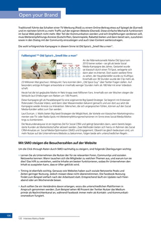 106
Open your Brand
Traditionell führte das Schalten einer TV-Werbung (Paid) zu einem Online-Beitrag etwa auf Spiegel.de (Earned)
und im nächsten Schritt zu mehr Traffic auf der eigenen Website (Owned). Diese einfache Mechanik funktioniert
im Social Web jedoch nicht mehr. Wer Teil der Kommunikation werden und sich Empfehlungen verdienen will,
muss Weiterempfehlungs-Anreize (Gutschriften, Gewinnspiele, Rabatte) bieten und dann bereit sein, zuzuhören
sowie in den Dialog mit der Community einzusteigen und auch User-Content weiterzutragen.
Die wohl erfolgreichste Kampagne in diesem Sinne ist Old Spice’s „Smell like a men“.
Fallbeispiel:120
Old Spice’s „Smell like a man”
An der Männerkosmetik Marke Old Spice kam
2010 keiner vorbei – sie gilt als beste Social
Media-Kampagne des Jahres. Gestartet wurde
sie klassisch durch einen TV-Spot, verlagerte sich
dann aber ins Internet. Dort waren weitere Filme
zu sehen, der Hauptdarsteller wurde zur Kultfigur.
Innerhalb von 36 Stunden wurde der Clip mehr als
23 Millionen Mal geschaut. Höhepunkt: Fans konnten dem „Old Spice Guy“ über Twitter Fragen stellen. Auf
besonders witzige Anfragen antwortete er innerhalb weniger Stunden mehr als 180 Mal mit einer Videobot-
schaft.
Heute hat die tot geglaubte Marke im Netz knapp zwei Millionen Fans. Innerhalb von vier Wochen stiegen die
Verkäufe laut Erhebungen von Nielsen um 106 Prozent.
Diese Kampagne gilt als Paradebeispiel für eine sogenannte Big-Speed-Strategie: Sie beginnt mit Erstwisser-
Potenzialen (Youtube Video), wird dann über Massenmedien bekannt gemacht und von dort aus setzt die
Kampagne wieder Anreize zur Interaktion: Menschen, die sich angesprochen fühlen, können auf den Social
Media-Kanälen selbst zum Star werden.
Laut Duncan. J. Watts bieten Big-Seed-Strategien die Möglichkeit, die Vorteile von klassischen Marketinginstru-
menten wie TV- oder Radio-Spots mit Weiterempfehlungsmechanismen im Sinne eines Social-Media-Marke-
tings zu kombinieren.
Die Neukundenakquise ist ein legitimes Ziel für Social CRM und gelingt besonders dann, wenn bereits begei-
sterte Kunden als Markenbotschafter aktiviert werden. Zwei Methoden bieten sich hierzu im Rahmen des Social
CRM-Ansatzes an: Social Media-Optimisation (SMO) und Engagement. Obwohl sie gleich bedeutsam sind, um
mehr Nutzer auf die Unternehmens-Website zu bekommen, folgen beide sehr unterschiedlichen Regeln. .
Mit SMO steigen die Besucherzahlen auf der Website
Um die Click-through-Raten durch SMO nachhaltig zu steigern, sind folgende Überlegungen wichtig:
»» Lernen Sie als Unternehmen die Nutzer der für sie relevanten Foren, Communitys und sozialen
Netzwerke kennen: Wann tauschen sich die Mitglieder zu welchen Themen aus, und warum tun sie
dies? Das hilft zu verstehen, welche Inhalte am besten funktionieren, sodass Ihr Unternehmen den
Inhalt so ausspielen kann, dass er öfter geklickt wird.
»» Timing ist ebenfalls wichtig. Genauso wie Websites haben auch soziale Netzwerke Peaks und
Zeiten geringer Nutzung. Jedoch müssen diese nicht übereinstimmen. Die Facebook-Nutzung
findet zum Beispiel vielfach nach der Arbeitszeit statt. Entsprechend läuft ein Update nach Feier-
abend oder am Wochenende besser.
»» Auch sollten Sie ein Verständnis davon erlangen, wozu die unterschiedlichen Plattformen in
Anspruch genommen werden. Zum Beispiel sehen 40 Prozent der Twitter Nutzer das Medium
primär als Nachrichtenkanal an, während Facebook immer mehr als Kontakt- und Kommunikati-
onsmedium fungiert.
120	 Interview Markus Roder
INHALT
 