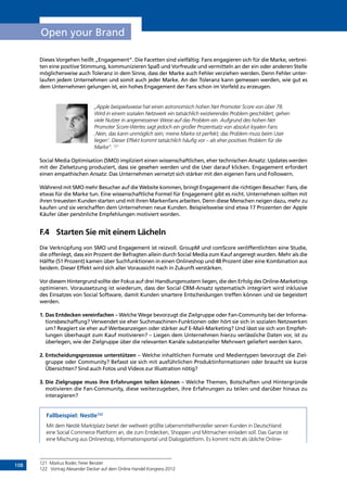108
Open your Brand
Dieses Vorgehen heißt „Engagement“. Die Facetten sind vielfältig: Fans engagieren sich für die Marke, verbrei-
ten eine positive Stimmung, kommunizieren Spaß und Vorfreude und vermitteln an der ein oder anderen Stelle
möglicherweise auch Toleranz in dem Sinne, dass der Marke auch Fehler verziehen werden. Denn Fehler unter-
laufen jedem Unternehmen und somit auch jeder Marke. An der Toleranz kann gemessen werden, wie gut es
dem Unternehmen gelungen ist, ein hohes Engagement der Fans schon im Vorfeld zu erzeugen.
„Apple beispielsweise hat einen astronomisch hohen Net Promoter Score von über 78.
Wird in einem sozialen Netzwerk ein tatsächlich existierendes Problem geschildert, gehen
viele Nutzer in angemessener Weise auf das Problem ein. Aufgrund des hohen Net
Promoter Score-Wertes sagt jedoch ein großer Prozentsatz von absolut loyalen Fans
‚Nein, das kann unmöglich sein; meine Marke ist perfekt; das Problem muss beim User
liegen‘. Dieser Effekt kommt tatsächlich häufig vor – als eher positives Problem für die
Marke“. 121
Social Media Optimisation (SMO) impliziert einen wissenschaftlichen, eher technischen Ansatz: Updates werden
mit der Zielsetzung produziert, dass sie gesehen werden und die User darauf klicken. Engagement erfordert
einen empathischen Ansatz: Das Unternehmen vernetzt sich stärker mit den eigenen Fans und Followern.
Während mit SMO mehr Besucher auf die Website kommen, bringt Engagement die richtigen Besucher: Fans, die
etwas für die Marke tun. Eine wissenschaftliche Formel für Engagement gibt es nicht. Unternehmen sollten mit
ihren treuesten Kunden starten und mit ihren Markenfans arbeiten. Denn diese Menschen neigen dazu, mehr zu
kaufen und sie verschaffen dem Unternehmen neue Kunden. Beispielsweise sind etwa 17 Prozenten der Apple
Käufer über persönliche Empfehlungen motiviert worden.
F.4	 Starten Sie mit einem Lächeln
Die Verknüpfung von SMO und Engagement ist reizvoll. GroupM und comScore veröffentlichten eine Studie,
die offenlegt, dass ein Prozent der Befragten allein durch Social Media zum Kauf angeregt wurden. Mehr als die
Hälfte (51 Prozent) kamen über Suchfunktionen in einen Onlineshop und 48 Prozent über eine Kombination aus
beidem. Dieser Effekt wird sich aller Voraussicht nach in Zukunft verstärken.
Vor diesem Hintergrund sollte der Fokus auf drei Handlungsmustern liegen, die den Erfolg des Online-Marketings
optimieren. Voraussetzung ist wiederum, dass der Social CRM-Ansatz systematisch integriert wird inklusive
des Einsatzes von Social Software, damit Kunden smartere Entscheidungen treffen können und sie begeistert
­werden.
1. Das Entdecken vereinfachen – Welche Wege bevorzugt die Zielgruppe oder Fan-Community bei der Informa-
tionsbeschaffung? Verwendet sie eher Suchmaschinen-Funktionen oder hört sie sich in sozialen Netzwerken
um? Reagiert sie eher auf Werbeanzeigen oder stärker auf E-Mail-Marketing? Und lässt sie sich von Empfeh-
lungen überhaupt zum Kauf motivieren? – Liegen dem Unternehmen hierzu verlässliche Daten vor, ist zu
überlegen, wie der Zielgruppe über die relevanten Kanäle substanzieller Mehrwert geliefert werden kann.
2. Entscheidungsprozesse unterstützen – Welche inhaltlichen Formate und Medientypen bevorzugt die Ziel-
gruppe oder Community? Befasst sie sich mit ausführlichen Produktinformationen oder braucht sie kurze
Übersichten? Sind auch Fotos und Videos zur Illustration nötig?
3. Die Zielgruppe muss ihre Erfahrungen teilen können – Welche Themen, Botschaften und Hintergründe
­motivieren die Fan-Community, diese weiterzugeben, ihre Erfahrungen zu teilen und darüber hinaus zu
­interagieren?
Fallbeispiel: Nestle122
Mit dem Nestlé Marktplatz bietet der weltweit größte Lebensmittelhersteller seinen Kunden in Deutschland
eine Social Commerce Plattform an, die zum Entdecken, Shoppen und Mitmachen einladen soll. Das Ganze ist
eine Mischung aus Onlineshop, Informationsportal und Dialogplattform. Es kommt nicht als übliche Online-
121	 Markus Roder, freier Berater
122	 Vortrag Alexander Decker auf dem Online Handel Kongress 2012
INHALT
 
