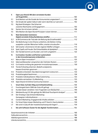 11
F.	 Open your Brand: Mit dem vernetzten Kunden
auf Augenhöhe...........................................................................................................100
F.1	 Sind Marken auf die Gnade der Konsumenten angewiesen?................................ 100
F.2	 Die Gnade der späten Geburt oder wenn das Erbe zur Last wird.......................... 102
F.3	 Big-Seed-Strategien: Das Scharnier
zwischen Reichweite und Engagement.................................................................... 105
F.4	 Starten Sie mit einem Lächeln................................................................................... 108
F.5	 Wie Marken die Open Brand-Prinzipien nutzen können........................................ 111
G.	 Next Generation Commerce:
Digital-vernetzte Einkaufserlebnisse schaffen........................................................112
G.1	 Ist M-Commerce der Tod oder die Rettung des Einzelhandels?............................. 112
G.2	Die Bedrohung in eine Chance umkehren, die Stärken richtig
ausspielen und den Menschen helfen, smarter einzukaufen................................. 114
G.3	 Sell smarter: eCommerce mit den eigenen Waffen schlagen................................. 115
G.4	 Spiel, Spaß und Freude: Die Einkaufsstätte als Spielplatz?..................................... 118
G.5	 Der Handel kommt zum Kunden und nicht umgekehrt......................................... 122
H.	 Co-Creation: Kunden und Partner systematisch
in den Innovationsprozess einbeziehen...................................................................125
H.1	 Warum Open Innovation?......................................................................................... 125
H.2	 Ideenwettbewerber versprechen den höchsten Nutzen......................................... 127
H.3	 Co-Creation entlang des gesamten Innovationsprozesses...................................... 130
H.4	Trends frühzeitig erkennen, Bedarfe analysieren,
bessere Einsichten gewinnen..................................................................................... 132
H.5	 Produkte entwickeln: Das Ideenmanagement outsourcen..................................... 133
H.6	 Produktangebot bestimmen..................................................................................... 134
H.7	 Produkte individualisieren: Mass Customizing........................................................ 135
H.8	 Produkte vermarkten: Co-Marketing........................................................................ 135
H.9	 Open Brand mit Online-Community kreieren ......................................................... 136
I.	 Smart Data: Auf dem Weg zum Echtzeitmarkting..................................................138
I.1	 Forschergeist beim CMO der Zukunft gefragt ........................................................ 139
I.2	 Kunden besser verstehen: Vom Fragenden zum Beobachter................................. 140
I.3	 Werbewirkung 2.0: Wie gelingt die 360-Grad-Touchpoint-Analyse? ................... 142
I.4	Der Einstieg in das Echtzeit-Marketing:
Kampagnen individualisieren ................................................................................... 145
I.5	 Content-Marketing: Engagierende Inhalte anbieten ............................................. 148
I.6	 Für Smart Data müssen Marketing und IT Hand in Hand arbeiten........................ 150
I.7	 Wo wird in Zukunft der Investitionsschwerpunkt liegen?...................................... 154
J.	 Die acht Software Cluster für die digitale Transformation.....................................156
Gesamtverzeichnis der Anbieter.......................................................................................... 160
Fallstudienverzeichnis........................................................................................................... 186
Abbildungsverzeichnis ......................................................................................................... 188
Literaturverzeichnis............................................................................................................... 189
INHALT
 