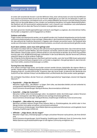 110
Open your Brand
Im ersten Jahr erwartet der Konzern rund drei Millionen Visits, einen Jahresumsatz von einer bis drei Millionen
Euro und eine Conversion Rate von ein bis vier Prozent. Nestlé geht es um mehr als ums Verkaufen. Es geht um
ein Erlebnis, um Emotionen und vielleicht auch um ein anderes Weltbild. Der Konzern sucht den Dialog und setzt
dabei nicht auf die große Masse an Fans, sondern auf qualitative Interaktion mit loyalen Markenbotschaftern.
Die Plattform soll sich kontinuierlich weiterentwickeln, und in Zukunft noch interaktiver und unterhaltsamer
werden. Dabei soll vor allem das Thema Co-Creation vorangetrieben werden.
Die oben genannten Handlungsempfehlungen sind durch zwei Regeln zu ergänzen, die Unternehmen helfen,
ihre Kunden zu begeistern und ihr Engagement zu fördern:
Zuhören und helfen
Fragen müssen dort beantwortet werden, wo sie gestellt worden sind. Facebook beispielsweise wird als Kontakt-
und Kommunikationsmedium immer wichtiger, insbesondere in der Krisenkommunikation. Holidaycheck berich-
tet, dass während der friedlichen Revolution in Ägypten viele Urlauber verunsichert waren. Die Facebook Seite
wurde zum Information-Hub für die Echtzeit-Kommunikation, wo schnell und unkonventionell geholfen wurde.
Auch dann zuhören, wenn man nicht gefragt wird
Von diesem Grundsatz ließ sich Lufthansa USA während eines Fluglotsenstreiks leiten. Das Unternehmen beob-
achtete in mehreren sozialen Medien, darunter Facebook und Twitter, welche Kunden sich besorgt über Flugaus-
fälle äußerten. Diese Kunden sprach Lufthansa direkt an und informierte sie darüber, ob sie ihren Flug antreten
konnten oder nicht. 40.000 Rückmeldungen verbreiteten in den Social Networks, dass der Service bei Lufthansa
wesentlich besser sei als bei anderen Fluglinien.
Der Erfolg des Online-Marketings kann signifikant optimiert werden, wenn der Social CRM-Ansatz systematisch
integriert und Social Software eingesetzt wird, um Kunden zu begeistern. Dies gelingt dadurch, dass Unterneh-
men ihnen helfen, smartere Entscheidungen zu treffen.
Turning Fans into Advocates
Eine weitere wichtige Frage lautet, wie Kunden animiert werden können, Botschafter der eigenen Marke zu
werden. Hierbei spielen sozialpsychologische Heuristiken eine entscheidende Rolle. Beispielsweise nutzen viele
Shopping-Clubs ein „Kunde-wirbt-Kunde“-Programm über den Social Graph. So bekommt der Werbende eine
Gutschrift auf den nächsten Einkauf und die Bekanntheit und Reichweite des Clubs werden weiter gesteigert.
Die wichtigsten Heuristiken, die den Trend zum „Empfehlungsmarketing” begünstigen, skizziert die folgende
Übersicht:123
»	 Popularität – „Folge den Massen!”
Menschen neigen dazu, „den Massen“ zu folgen. Denn alles, was besonders beliebt und weit verbreitet ist,
wird persönlich ebenfalls positiver eingestuft.
Social Commerce-Anwendungen: Ratings  Reviews, Recommendations  Referrals
»	 Autorität – „Folge der Autorität!”
Menschen treffen selten Entscheidungen allein. Grundsätzlich stellen die Erfahrungen anderer Personen
(Kunden, Fachexperten oder Meinungsführer) eine wichtige Entscheidungshilfe dar.
Social Commerce-Anwendungen: Ratings  Reviews, Empfehlungen  Referrals, Foren  Communitys
»	 Knappheit – „Was selten ist, muss gut sein.”
Menschen schreiben seltenen Dingen einen höheren Wert zu. Produktangebote, die zeitlich oder in ihrer
Menge limitiert sind, gelten als exklusiv und sind somit verlockend.
Social Commerce-Anwendungen: Social Media Optimierung (exklusive Informationen und Angebote), Social
Shopping, Empfehlungen  Referrals
»	 Affinität – „Folge denen, die du magst!”
Menschen neigen dazu, Interessengruppen zu folgen und solchen Personen nachzuahmen, die ihnen ähnlich
sind.
Social Commerce-Anwendungen: Social Shopping, Empfehlungen  Referrals, Foren  Communitys, Social
Media Optimierung (Produktempfehlungen an die eigenen Community ermöglichen etc.)
123	 Daniel Hoffmann, CoCoMore, Social Commerce – Die strategische Verbindung von E-Commerce und Social Media:
http://www.socialmedia-blog.de/2010/03/social-commerce-die-strategische-verbindung-von-e-commerce-und-social-media/
INHALT
 