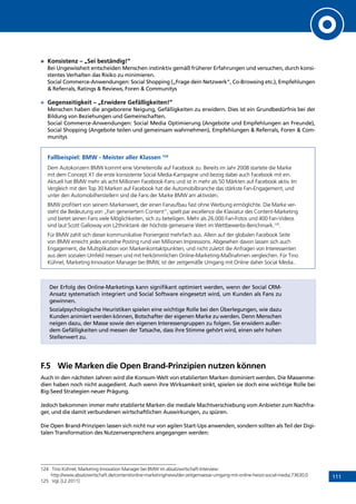 111
»	 Konsistenz – „Sei beständig!”
Bei Ungewissheit entscheiden Menschen instinktiv gemäß früherer Erfahrungen und versuchen, durch konsi-
stentes Verhalten das Risiko zu minimieren.
Social Commerce-Anwendungen: Social Shopping („Frage dein Netzwerk”, Co-Browsing etc.), Empfehlungen
 Referrals, Ratings  Reviews, Foren  Communitys
»	 Gegenseitigkeit – „Erwidere Gefälligkeiten!”
Menschen haben die angeborene Neigung, Gefälligkeiten zu erwidern. Dies ist ein Grundbedürfnis bei der
Bildung von Beziehungen und Gemeinschaften.
Social Commerce-Anwendungen: Social Media Optimierung (Angebote und Empfehlungen an Freunde),
Social Shopping (Angebote teilen und gemeinsam wahrnehmen), Empfehlungen  Referrals, Foren  Com-
munitys
Fallbeispiel: BMW - Meister aller Klassen 124
Dem Autokonzern BMW kommt eine Vorreiterrolle auf Facebook zu. Bereits im Jahr 2008 startete die Marke
mit dem Concept X1 die erste konsistente Social Media-Kampagne und bezog dabei auch Facebook mit ein.
Aktuell hat BMW mehr als acht Millionen Facebook-Fans und ist in mehr als 50 Märkten auf Facebook aktiv. Im
Vergleich mit den Top 30 Marken auf Facebook hat die Automobilbranche das stärkste Fan-Engagement, und
unter den Automobilherstellern sind die Fans der Marke BMW am aktivsten.
BMW profitiert von seinem Markenwert, der einen Fanaufbau fast ohne Werbung ermöglichte. Die Marke ver-
steht die Bedeutung von „Fan generiertem Content“, spielt par excellence die Klaviatur des Content-Marketing
und bietet seinen Fans viele Möglichkeiten, sich zu beteiligen. Mehr als 26.000 Fan-Fotos und 400 Fan-Videos
sind laut Scott Galloway von L2thinktank der höchste gemessene Wert im Wettbewerbs-Benchmark.125
.
Für BMW zahlt sich dieser kommunikative Pioniergeist mehrfach aus. Allein auf der globalen Facebook Seite
von BMW erreicht jedes einzelne Posting rund vier Millionen Impressions. Abgesehen davon lassen sich auch
Engagement, die Multiplikation von Markenkontaktpunkten, und nicht zuletzt die Anfragen von Interessenten
aus dem sozialen Umfeld messen und mit herkömmlichen Online-Marketing-Maßnahmen vergleichen. Für Tino
Kühnel, Marketing Innovation Manager bei BMW, ist der zeitgemäße Umgang mit Online daher Social Media..
Der Erfolg des Online-Marketings kann signifikant optimiert werden, wenn der Social CRM-
Ansatz systematisch integriert und Social Software eingesetzt wird, um Kunden als Fans zu
gewinnen.
Sozialpsychologische Heuristiken spielen eine wichtige Rolle bei den Überlegungen, wie dazu
Kunden animiert werden können, Botschafter der eigenen Marke zu werden. Denn Menschen
neigen dazu, der Masse sowie den eigenen Interessengruppen zu folgen. Sie erwidern außer-
dem Gefälligkeiten und messen der Tatsache, dass ihre Stimme gehört wird, einen sehr hohen
Stellenwert zu.
F.5	 Wie Marken die Open Brand-Prinzipien nutzen können
Auch in den nächsten Jahren wird die Konsum-Welt von etablierten Marken dominiert werden. Die Massenme-
dien haben noch nicht ausgedient. Auch wenn ihre Wirksamkeit sinkt, spielen sie doch eine wichtige Rolle bei
Big-Seed Strategien neuer Prägung.
Jedoch bekommen immer mehr etablierte Marken die mediale Machtverschiebung vom Anbieter zum Nachfra-
ger, und die damit verbundenen wirtschaftlichen Auswirkungen, zu spüren.
Die Open Brand-Prinzipen lassen sich nicht nur von agilen Start-Ups anwenden, sondern sollten als Teil der Digi-
talen Transformation des Nutzenversprechens angegangen werden:
124	 Tino Kühnel, Marketing Innovation Manager bei BMW im absatzwirtschaft-Interview:
http://www.absatzwirtschaft.de/content/online-marketing/news/der-zeitgemaesse-umgang-mit-online-heisst-social-media;73630;0
125	 Vgl. [L2 2011]
INHALT
 