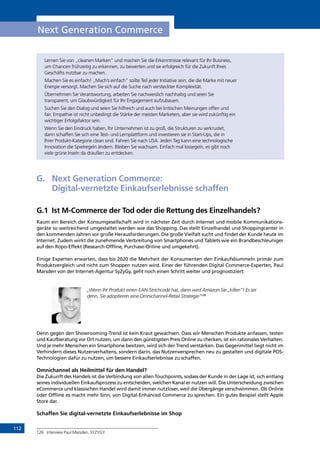 112
Next Generation Commerce
Lernen Sie von „cleanen Marken” und machen Sie die Erkenntnisse relevant für Ihr Business,
um Chancen frühzeitig zu erkennen, zu bewerten und sie erfolgreich für die Zukunft Ihres
Geschäfts nutzbar zu machen.
Machen Sie es einfach! „Mach’s einfach” sollte Teil jeder Initiative sein, die die Marke mit neuer
Energie versorgt. Machen Sie sich auf die Suche nach versteckter Komplexität.
Übernehmen Sie Verantwortung, arbeiten Sie nachweislich nachhaltig und seien Sie
transparent, um Glaubwürdigkeit für Ihr Engagement aufzubauen.
Suchen Sie den Dialog und seien Sie hilfreich und auch bei kritischen Meinungen offen und
fair. Empathie ist nicht unbedingt die Stärke der meisten Marketers, aber sie wird zukünftig ein
wichtiger Erfolgsfaktor sein.
Wenn Sie den Eindruck haben, Ihr Unternehmen ist zu groß, die Strukturen zu verkrustet,
dann schaffen Sie sich eine Test- und Lernplattform und investieren sie in Start-Ups, die in
Ihrer Produkt-Kategorie clean sind. Fahren Sie nach USA. Jeden Tag kann eine technologische
Innovation die Spielregeln ändern. Bleiben Sie wachsam. Einfach mal lossegeln, es gibt noch
viele grüne Inseln da draußen zu entdecken.
G.	 Next Generation Commerce:
Digital-vernetzte Einkaufserlebnisse schaffen
G.1	 Ist M-Commerce der Tod oder die Rettung des Einzelhandels?
Kaum ein Bereich der Konsumgesellschaft wird in nächster Zeit durch Internet und mobile Kommunikations-
geräte so weitreichend umgestaltet werden wie das Shopping. Das stellt Einzelhandel und Shoppingcenter in
den kommenden Jahren vor große Herausforderungen. Die große Vielfalt sucht und findet der Kunde heute im
Internet. Zudem wirkt die zunehmende Verbreitung von Smartphones und Tablets wie ein Brandbeschleuniger
auf den Ropo-Effekt (Research-Offline, Purchase-Online und umgekehrt).
Einige Experten erwarten, dass bis 2020 die Mehrheit der Konsumenten den Einkaufsbummeln primär zum
Produktvergleich und nicht zum Shoppen nutzen wird. Einer der führenden Digital Commerce-Experten, Paul
Marsden von der Internet-Agentur SyZyGy, geht noch einen Schritt weiter und prognostiziert:
„Wenn Ihr Produkt einen EAN-Strichcode hat, dann wird Amazon Sie „killen“! Es sei
denn, Sie adoptieren eine Omnichannel-Retail Strategie“126
Denn gegen den Showrooming-Trend ist kein Kraut gewachsen. Dass wir Menschen Produkte anfassen, testen
und Kaufberatung vor Ort nutzen, um dann den günstigsten Preis Online zu checken, ist ein rationales Verhalten.
Und je mehr Menschen ein Smartphone besitzen, wird sich der Trend verstärken. Das Gegenmittel liegt nicht im
Verhindern dieses Nutzerverhaltens, sondern darin, das Nutzenversprechen neu zu gestalten und digitale POS-
Technologien dafür zu nutzen, um bessere Einkaufserlebnisse zu schaffen.
Omnichannel als Heilmittel für den Handel?
Die Zukunft des Handels ist die Verbindung von allen Touchpoints, sodass der Kunde in der Lage ist, sich entlang
seines individuellen Einkaufsprozess zu entscheiden, welchen Kanal er nutzen will. Die Unterscheidung zwischen
eCommerce und klassischen Handel wird damit immer nutzloser, weil die Übergänge verschwimmen. Ob Online
oder Offline es macht mehr Sinn, von Digital-Enhanced Commerce zu sprechen. Ein gutes Beispiel stellt Apple
Store dar.
Schaffen Sie digital-vernetzte Einkaufserlebnisse im Shop
126	 Interview Paul Marsden, SYZYGY
INHALT
 