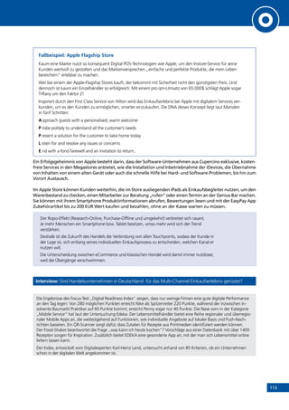 113
Fallbeispiel: Apple Flagship Store
Kaum eine Marke nutzt so konsequent Digital POS-Technologien wie Apple, um den Instore-Service für seine
Kunden wertvoll zu gestalten und das Markenversprechen „einfache und perfekte Produkte, die mein Leben
bereichern“ erlebbar zu machen.
Wer bei einem der Apple-Flagship Stores kauft, der bekommt mit Sicherheit nicht den günstigsten Preis. Und
dennoch ist kaum ein Einzelhändler so erfolgreich: Mit einem pro qm-Umsatz von 65.000$ schlägt Apple sogar
Tiffany um den Faktor 2!
Inspiriert durch den First Class Service von Hilton wird das Einkaufserlebnis bei Apple mit digitalem Services ver-
bunden, um es den Kunden zu ermöglichen, smarter einzukaufen. Die DNA dieses Konzept liegt laut Marsden
in fünf Schritten:
A pproach guests with a personalised, warm welcome
P robe politely to understand all the customer’s needs
P resent a solution for the customer to take home today
L isten for and resolve any issues or concerns
E nd with a fond farewell and an invitation to return..
Ein Erfolgsgeheimnis von Apple besteht darin, dass der Software-Unternehmen aus Cupercino exklusive, kosten-
freie Services in den Megastores anbietet, wie die Installation und Inbetriebnahme der iDevices, die Übernahme
von Inhalten von einem alten Gerät oder auch die schnelle Hilfe bei Hard- und Software-Problemen, bis hin zum
Vorort Austausch.
Im Apple Store können Kunden weiterhin, die im Store ausliegenden iPads als Einkaufsbegleiter nutzen, um den
Warenbestand zu checken, einen Mitarbeiter zur Beratung „rufen“ oder einen Termin an der Genius-Bar machen.
Sie können mit ihrem Smartphone Produktinformationen abrufen, Bewertungen lesen und mit der EasyPay App
Zubehörartikel bis zu 200 EUR Wert kaufen und bezahlen, ohne an der Kasse warten zu müssen.
Der Ropo-Effekt (Research-Online, Purchase-Offline und umgekehrt) verbreitet sich rasant.
Je mehr Menschen ein Smartphone bzw. Tablet besitzen, umso mehr wird sich der Trend
verstärken.
Deshalb ist die Zukunft des Handels die Verbindung von allen Touchpoints, sodass der Kunde in
der Lage ist, sich entlang seines individuellen Einkaufsprozess zu entscheiden, welchen Kanal er
nutzen will.
Die Unterscheidung zwischen eCommerce und klassischen Handel wird damit immer nutzloser,
weil die Übergänge verschwimmen.
Interview: Sind Handelsunternehmen in Deutschland für das Multi-Channel Einkaufserlebnis gerüstet?
Die Ergebnisse des Focus-Test „Digital Readiness Index“ zeigen, dass nur wenige Firmen eine gute digitale Performance
an den Tag legen: Von 280 möglichen Punkten erreicht Nike als Spitzenreiter 220 Punkte, während der inzwischen in-
solvente Baumarkt Praktiker auf 60 Punkte kommt, erreicht Penny sogar nur 40 Punkte. Die Nase vorn in der Kategorie
„Mobile Service“ hat laut der Untersuchung Edeka: Der Lebensmittelhändler bietet eine Reihe regionaler und überregio-
naler Mobile Apps an, die weitestgehend auf Funktionen, wie individuelle Angebote auf lokaler Basis und Push-Nach-
richten basieren. Ein QR-Scanner sorgt dafür, dass Zutaten für Rezepte aus Printmedien identifiziert werden können.
Der Food-Shaker beantwortet die Frage „was kann ich heute kochen“? Vorschläge aus einer Datenbank mit über 1400
Rezepten sorgen für Inspiration. Zusätzlich bietet EDEKA eine gesonderte App an, mit der man sich Lebensmittel online
liefern lassen kann.
Der Index, entwickelt vom Digitalexperten Karl-Heinz Land, untersucht anhand von 85 Kriterien, ob ein Unternehmen
schon in der digitalen Welt angekommen ist.
INHALT
 