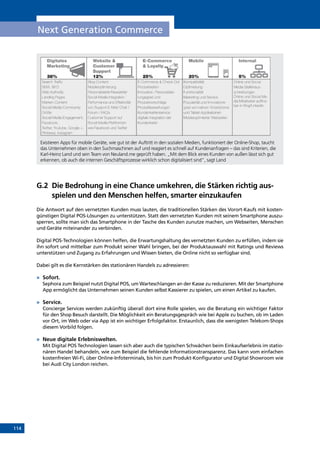 114
Next Generation Commerce
Existieren Apps für mobile Geräte, wie gut ist der Auftritt in den sozialen Medien, funktioniert der Online-Shop, taucht
das Unternehmen oben in den Suchmaschinen auf und reagiert es schnell auf Kundenanfragen – das sind Kriterien, die
Karl-Heinz Land und sein Team von Neuland.me geprüft haben. „Mit dem Blick eines Kunden von außen lässt sich gut
erkennen, ob auch die internen Geschäftsprozesse wirklich schon digitalisiert sind“, sagt Land
G.2	Die Bedrohung in eine Chance umkehren, die Stärken richtig aus-
spielen und den Menschen helfen, smarter einzukaufen
Die Antwort auf den vernetzten Kunden muss lauten, die traditionellen Stärken des Vorort-Kaufs mit kosten-
günstigen Digital POS-Lösungen zu unterstützen. Statt den vernetzten Kunden mit seinem Smartphone auszu-
sperren, sollte man sich das Smartphone in der Tasche des Kunden zunutze machen, um Webseiten, Menschen
und Geräte miteinander zu verbinden.
Digital POS-Technologien können helfen, die Erwartungshaltung des vernetzten Kunden zu erfüllen, indem sie
ihn sofort und mittelbar zum Produkt seiner Wahl bringen, bei der Produktauswahl mit Ratings und Reviews
unterstützen und Zugang zu Erfahrungen und Wissen bieten, die Online nicht so verfügbar sind.
Dabei gilt es die Kernstärken des stationären Handels zu adressieren:
»	 Sofort.
Sephora zum Beispiel nutzt Digital POS, um Warteschlangen an der Kasse zu reduzieren. Mit der Smartphone
App ermöglicht das Unternehmen seinen Kunden selbst Kassierer zu spielen, um einen Artikel zu kaufen.
»	 Service.
Concierge Services werden zukünftig überall dort eine Rolle spielen, wo die Beratung ein wichtiger Faktor
für den Shop Besuch darstellt. Die Möglichkeit ein Beratungsgespräch wie bei Apple zu buchen, ob im Laden
vor Ort, im Web oder via App ist ein wichtiger Erfolgsfaktor. Erstaunlich, dass die wenigsten Telekom-Shops
diesem Vorbild folgen.
»	 Neue digitale Erlebniswelten.
Mit Digital POS Technologien lassen sich aber auch die typischen Schwächen beim Einkaufserlebnis im statio-
nären Handel behandeln, wie zum Beispiel die fehlende Informationstransparenz. Das kann vom einfachen
kostenfreien Wi-Fi, über Online-Infoterminals, bis hin zum Produkt-Konfigurator und Digital Showroom wie
bei Audi City London reichen.
INHALT
 