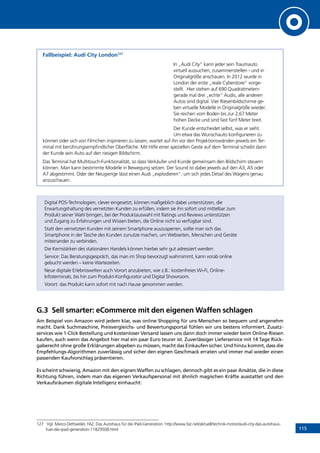 115
Fallbeispiel: Audi City London127
In „Audi City“ kann jeder sein Traumauto
virtuell aussuchen, zusammenstellen - und in
Originalgröße anschauen. In 2012 wurde in
London der erste „reale Cyberstore“ vorge-
stellt. Hier stehen auf 690 Quadratmetern
gerade mal drei „echte“ Audis, alle anderen
Autos sind digital. Vier Riesenbildschirme ge-
ben virtuelle Modelle in Originalgröße wieder.
Sie reichen vom Boden bis zur 2,67 Meter
hohen Decke und sind fast fünf Meter breit.
Der Kunde entscheidet selbst, was er sieht.
Um etwa das Wunschauto konfigurieren zu
können oder sich von Filmchen inspirieren zu lassen, wartet auf ihn vor den Projektionswänden jeweils ein Ter-
minal mit berührungsempfindlicher Oberfläche. Mit Hilfe einer speziellen Geste auf dem Terminal schiebt dann
der Kunde sein Auto auf den riesigen Bildschirm.
Das Terminal hat Multitouch-Funktionalität, so dass Verkäufer und Kunde gemeinsam den Bildschirm steuern
können. Man kann bestimmte Modelle in Bewegung setzen. Der Sound ist dabei jeweils auf den A3, A5 oder
A7 abgestimmt. Oder der Neugierige lässt einen Audi „explodieren“, um sich jedes Detail des Wagens genau
anzuschauen.
Digital POS-Technologien, clever eingesetzt, können maßgeblich dabei unterstützen, die
Erwartungshaltung des vernetzten Kunden zu erfüllen, indem sie ihn sofort und mittelbar zum
Produkt seiner Wahl bringen, bei der Produktauswahl mit Ratings und Reviews unterstützen
und Zugang zu Erfahrungen und Wissen bieten, die Online nicht so verfügbar sind.
Statt den vernetzten Kunden mit seinem Smartphone auszusperren, sollte man sich das
Smartphone in der Tasche des Kunden zunutze machen, um Webseiten, Menschen und Geräte
miteinander zu verbinden.
Die Kernstärken des stationären Handels können hierbei sehr gut adressiert werden:
Service: Das Beratungsgespräch, das man im Shop bevorzugt wahrnimmt, kann vorab online
gebucht werden – keine Wartezeiten.
Neue digitale Erlebniswelten auch Vorort anzubieten, wie z.B.: kostenfreies Wi-Fi, Online-
Infoterminals, bis hin zum Produkt-Konfigurator und Digital Showroom.
Vorort: das Produkt kann sofort mit nach Hause genommen werden.
G.3	 Sell smarter: eCommerce mit den eigenen Waffen schlagen
Am Beispiel von Amazon wird jedem klar, was online Shopping für uns Menschen so bequem und angenehm
macht. Dank Suchmaschine, Preisvergleichs- und Bewertungsportal fühlen wir uns bestens informiert. Zusatz-
services wie 1-Click Bestellung und kostenloser Versand lassen uns dann doch immer wieder beim Online-Riesen
kaufen, auch wenn das Angebot hier mal ein paar Euro teurer ist. Zuverlässiger Lieferservice mit 14 Tage Rück-
gaberecht ohne große Erklärungen abgeben zu müssen, macht das Einkaufen sicher. Und hinzu kommt, dass die
Empfehlungs-Algorithmen zuverlässig und sicher den eignen Geschmack erraten und immer mal wieder einen
passenden Kaufvorschlag präsentieren.
Es scheint schwierig, Amazon mit den eignen Waffen zu schlagen, dennoch gibt es ein paar Ansätze, die in diese
Richtung führen, indem man das eigenen Verkaufspersonal mit ähnlich magischen Kräfte ausstattet und den
Verkaufsräumen digitale Intelligenz einhaucht:
127	 Vgl. Marco Dettweiler, FAZ, Das Autohaus für die iPad-Generation: http://www.faz.net/aktuell/technik-motor/audi-city-das-autohaus-
fuer-die-ipad-generation-11829508.html
INHALT
 