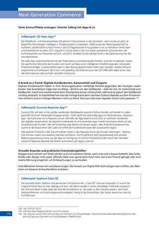 116
Next Generation Commerce
Tante Emma-Effekte erzeugen: Smarter Selling mit Apps  co.
Fallbeispiel: O2 Sales App128
Der Mobilfunk- und Festnetzanbieter O2 gehört in Deutschland zu den Vorreitern, wenn es darum geht, di-
gitale POS-Technologien intelligent in Shopkonzepte zu integrieren. 2009 sorgte die Telefongesellschaft für
Aufsehen, als Microsoft Surface Tische in die O2-Flagshipstores Einzug hielten und zur Attraktion bei Kunden
und Interessenten wurden; 2011 zog O2 im Future Store in Ulm mit ersten interaktiven Schaufenstern die
Aufmerksamkeit von Passanten auf sich; und 2012 zündete O2 die nächste Stufe in der Optimierung ihrer Be-
ratungsprozesse.
Die Sales App unterstützt Berater bei der Präsentation und Erklärung des Produkt- und Tarif-Angebotes, erfasst
die spezifischen Wünsche des Kunden und macht auf Basis einer intelligenten Empfehlungslogik individuelle
Produktvorschläge. Zusatzempfehlungen in allen Beratungsabschnitten liefern den Händlern weitere Verkauf-
sargumente und verbessern das Cross- und Upselling. Die Anbindung an das O2-CRM stellt dabei sicher, dass
alle Informationen stets auf dem aktuellen Stand sind.
A brand as a friend: Digitale Kundenkarten, Kassenzettel und Coupons
Digitale Kundenkarten haben in ihrer Nutzungssituation vielfältige Vorteile gegenüber den heutigen realen
Karten. Das Smartphone trägt man im Alltag – ähnlich wie den Geldbeutel – stets bei sich. Im Unterschied zum
Geldbeutel, macht eine weitere Karte beim Smartphone keinen Unterschied, während sie jedoch den Geldbeutel
unnötig verstopft. Im Zweifelsfall hat man die richtige Karte beim nächsten Einkauf deshalb aus dem Portemon-
naie entfernt und im richtigen Moment nicht zur Hand. Dies kann bei einer digitalen Karte nicht passieren.129
Fallbeispiel: Euronics Reposito App130
Euronics XXL will dem immer größer werdenden Wettbewerb zwischen Online-Handel und Handel im Laden-
geschäft mit einem Pilotprojekt entgegenwirken. Dafür greift die Verbundgruppe auf die kostenlose „Reposito-
App“ der Karlsruher Firma Reposito zurück. Mit Hilfe der App bietet Euronics XXL an mehreren Standorten
den digitalen Kassenzettel, die digitale Kundenkarte an und versendet sogar mobile Gutscheine direkt auf das
Smartphone der Kunden. Wer die kostenlose App bereits auf seinem Apple- oder Android-Smartphone hat,
scannt an der Kasse einen QR-Code und erhält die Kundenkarte sowie den Kassenzettel digital.
Alle weiteren Einkäufe in der Zukunft werden direkt in das Reposito-Konto des Kunden übertragen. Verbrau-
cher können zudem von weiteren Diensten profitieren: Auf Knopfdruck steht beispielsweise eine aktuelle
Bedienungsanleitung online aus der App zur Verfügung. Im Fall von Produktrückrufen durch den Hersteller
verspricht Reposito ebenfalls die Nutzer automatisch per App zu warnen.
Virtuelle Anprobe und praktische Entscheidungshilfen
Shoppen kann schnell zum Stress werden und zu Frustration führen, wenn man erst zuhause feststellt, dass Farbe,
Größe oder Design nicht passt. Oftmals hätte man gerne beim Kauf noch mal einen Freund gefragt oder eine
zweite Meinung eingeholt, um Enttäuschungen zu vermeiden.
Viele Menschen können ein Lied davon singen. Der Einsatz von Digital POS-Technologien kann helfen, den Men-
schen ein besseres Einkaufserlebnis zu bieten:
Fallbeispiel: Sephora Color IQ
Die Kosmetik-Kette Sephora hat gemeinsam mit Pantone den „Color IQ“-Scanner entwickelt. Er scannt die
ungeschminkte Haut an Hals, Wange und Stirn, die Werte werden in einen vierstelligen Farbcode umgerech-
net. Anhand dieses Codes zeigt das iPad alle Foundations an, die exakt zu dem Hautton passen. Jetzt noch
Texturpräferenzen und Deckungswünsche angeben, fertig ist die Einkaufsliste. Das Ganze dauert nur zwei bis
fünf Minuten!
128	 Vgl. [SYZYGY 2012]
129	 Interview Marc Pöpplow, Mücke, Sturm  Company
130	 Vgl. heise.de, Euronics XXL setzt auf App zum Sammeln von Einkaufsbelegen: http://www.heise.de/resale/meldung/Euronics-XXL-
setzt-auf-App-zum-Sammeln-von-Einkaufsbelegen-1966693.html
INHALT
 