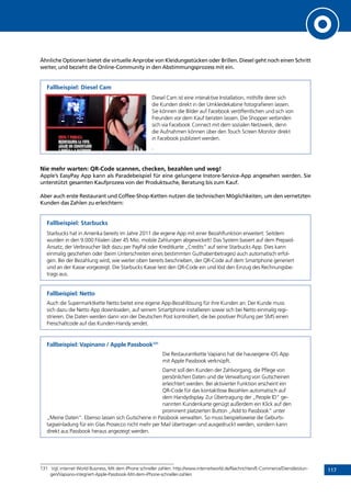117
Ähnliche Optionen bietet die virtuelle Anprobe von Kleidungsstücken oder Brillen. Diesel geht noch einen Schritt
weiter, und bezieht die Online-Community in den Abstimmungsprozess mit ein.
Fallbeispiel: Diesel Cam
Diesel Cam ist eine interaktive Installation, mithilfe derer sich
die Kunden direkt in der Umkleidekabine fotografieren lassen.
Sie können die Bilder auf Facebook veröffentlichen und sich von
Freunden vor dem Kauf beraten lassen. Die Shopper verbinden
sich via Facebook Connect mit dem sozialen Netzwerk, denn
die Aufnahmen können über den Touch Screen Monitor direkt
in Facebook publiziert werden.
.
Nie mehr warten: QR-Code scannen, checken, bezahlen und weg!
Apple’s EasyPay App kann als Paradebeispiel für eine gelungene Instore-Service-App angesehen werden. Sie
unterstützt gesamten Kaufprozess von der Produktsuche, Beratung bis zum Kauf.
Aber auch erste Restaurant und Coffee-Shop-Ketten nutzen die technischen Möglichkeiten, um den vernetzten
Kunden das Zahlen zu erleichtern:
Fallbeispiel: Starbucks
Starbucks hat in Amerika bereits im Jahre 2011 die eigene App mit einer Bezahlfunktion erweitert: Seitdem
wurden in den 9.000 Filialen über 45 Mio. mobile Zahlungen abgewickelt! Das System basiert auf dem Prepaid-
Ansatz, der Verbraucher lädt dazu per PayPal oder Kreditkarte „Credits“ auf seine Starbucks App. Dies kann
einmalig geschehen oder (beim Unterschreiten eines bestimmten Guthabenbetrages) auch automatisch erfol-
gen. Bei der Bezahlung wird, wie weiter oben bereits beschrieben, der QR-Code auf dem Smartphone generiert
und an der Kasse vorgezeigt. Die Starbucks Kasse liest den QR-Code ein und löst den Einzug des Rechnungsbe-
trags aus.
Fallbeispiel: Netto
Auch die Supermarktkette Netto bietet eine eigene App-Bezahllösung für ihre Kunden an: Der Kunde muss
sich dazu die Netto App downloaden, auf seinem Smartphone installieren sowie sich bei Netto einmalig regi-
strieren. Die Daten werden dann von der Deutschen Post kontrolliert, die bei positiver Prüfung per SMS einen
Freischaltcode auf das Kunden-Handy sendet.
Fallbeispiel: Vapinano / Apple Passbook131
Die Restaurantkette Vapiano hat die hauseigene iOS App
mit Apple Passbook verknüpft.
Damit soll den Kunden der Zahlvorgang, die Pflege von
persönlichen Daten und die Verwaltung von Gutscheinen
erleichtert werden. Bei aktivierter Funktion erscheint ein
QR-Code für das kontaktlose Bezahlen automatisch auf
dem Handydisplay. Zur Übertragung der „People ID“ ge-
nannten Kundenkarte genügt außerdem ein Klick auf den
prominent platzierten Button „Add to Passbook“ unter
„Meine Daten“. Ebenso lassen sich Gutscheine in Passbook verwalten. So muss beispielsweise die Geburts-
tagseinladung für ein Glas Prosecco nicht mehr per Mail übertragen und ausgedruckt werden, sondern kann
direkt aus Passbook heraus angezeigt werden.
131	 Vgl. internet World Business, Mit dem iPhone schneller zahlen: http://www.internetworld.de/Nachrichten/E-Commerce/Dienstleistun-
gen/Vapiano-integriert-Apple-Passbook-Mit-dem-iPhone-schneller-zahlen
INHALT
 