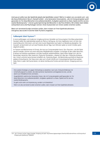 119
Und warum sollte man den Spieltrieb abseits des Spielfeldes nutzen? Weil er in jedem von uns steckt und – wie
die Zukunftsforscherin Nora S. Stampfl erklärt – eine Generation heranwächst, „die mit Computerspielen groß
geworden ist. Für diese Menschen ist es selbstverständlich, Aufgaben spielerisch zu lösen, Spiele sind für sie eine
zweite Muttersprache.” Und ein gutes Spiel bringt die Menschen in das Flow-Erlebnis. Wir erleben dann Selbst-
wirksamkeit wie es die Psychologen nennen. Einen Zustand den wir immer wieder erreichen wollen.
Wenn wir vernetzte Kunden erreichen wollen, dann müssen wir ihren Spieltrieb aktivieren.
Und genau das wurde im Zürcher Glatt Try Store umgesetzt:
Fallbeispiel: Glatt Trystore134
In einer großzügigen und modernen Umgebung können Hersteller von Konsumgütern ihre Ware präsentieren.
Daneben stellen die Ladenbetreiber jeweils ein iPad zur Verfügung. Auf einer Applikation kann sich der inter-
essierte Besucher informieren und nach einer kurzen Registration auch gleich zur Bestellung übergehen. Die
Auswahl, sie beschränkt sich auf zwei Produkte alle vier Tage, kann Minuten später an einem Schalter gratis
abgeholt werden.
Im Trystore sind Mechanismen im Einsatz, die man aus Computerspielen kennt. Die «Trysumer», wie die Gäste
genannt werden, können sich einen exklusiven Mitgliederstatus erspielen. Je häufiger sie den Laden besuchen,
je aktiver sie Produkte ausprobieren und über Facebook weiterempfehlen, desto höher steigen sie in der sie-
benstufigen Hierarchie. Man startet als «Trystorista Trendsetter», arbeitet sich über den «Trystorista Ambassa-
dor» hinauf und krönt seine Karriere schließlich als «Trystorista Royal». Als Wertschätzung erhält ein Royal eine
goldene Einkaufstasche. Der Status kann aber auch virtuell mithilfe von Computergames beeinflusst werden:
Jedes iPad im Laden hält Games bereit, mit denen die Besucher Punkte sammeln können. Shopping wird zum
Spiel.
Eine weitere Strategie um gegen Onlineshops zu bestehen, kann sein, Einkaufs-Erlebnisse mit
Unterhaltungswert zu bieten, die überraschend, faszinierend und begeisternd sind, und die
damit zum Wiederkommen animieren.
Augenblicklich wächst eine Generation heran, die mit Computerspielen groß geworden ist. Für
diese Menschen ist es selbstverständlich, Aufgaben spielerisch zu lösen, Spiele sind für sie eine
zweite Muttersprache.
Es geht nicht mehr um Inszenierung, sondern um Interaktion!
Wenn wir also vernetzte Kunden erreichen wollen, dann müssen wir ihren Spieltrieb aktivieren.
134	 Vgl. Christian Lüscher, Tages Anzeiger, Shopping als Spiel: http://www.tagesanzeiger.ch/wirtschaft/unternehmen-und-konjunktur/
Shopping-als-Spiel/story/17848292
INHALT
 