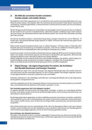 12
A 	Die DNA des vernetzten Kunden verstehen:
Sozialer, lokaler und mobiler denken.
Das Bedürfnis nach Erfahrungsaustausch ist in uns Menschen fest verankert. Das Social Web bietet eine neue
Arena für diesen Dialog in der digitalen Welt. Die kaufrelevante Kommunikation findet derzeit (noch) primär
auf Shopping- und Preisvergleichsseiten, in Verbraucherforen und Internet-Communities und nicht auf Facebook,
Twitter und Co. statt.
Mit der Verlagerung der Produktsuche ins Social Web wird das Angebot immer transparenter. Das ist eine Macht,
die der Kunde für sich ausnutzt. Er überblickt Preise, Lieferzeiten, Qualität und Bewertungen. Damit verlieren
die Unternehmen die Interpretationshoheit über das Markenerlebnis. Der soziale Filter entscheidet zukünftig
über Tops und Flops.
Die Zahl der Smartphone-Nutzer in Deutschland steigt stetig und liegt inzwischen bei rund 31 Millionen. 13
Prozent der in Deutschland lebenden Bürger besitzen ein Tablet. 53 Prozent aller Internetnutzer gehen heute
auch mobil ins Netz.
Dabei werden deutsche Smartphone-Nutzer auch zu mobilen Shoppern: 14 Prozent haben im Dezember 2012
Produkte oder eine Serviceleistung via Smartphone erworben. Und mehr als 16 Millionen Deutsche gaben an,
im Dezember 2012 ein soziales Netzwerk oder einen Blog via Handy genutzt zu haben.
Zunehmend werden mit dem Smartphone lokale Informationen abgefragt: 88 Prozent der Smartphone-Nutzer
haben nach lokalen Informationen gesucht und 78 Prozent sind daraufhin aktiv geworden. 60 Prozent der
Smartphone-Besitzer suchen mehrmals pro Monat nach lokalen Händlern.
Mobile Endgeräte sind die treibende Kraft hinter dem SoLoMo-Paradigma. Der globale, mobile Zugang ver-
knüpft die digitale, soziale Komponente mit lokalen Angeboten. Und dieser Filter erzeugt Relevanz.
Dieser so vernetzte Kunde erwartet die Verknüpfung von Online und Offline-Angeboten.
B	Digital Change – die eigene Organisation fit machen, die Architektur
des Wandels bestimmen und Energien freisetzen
Viele Unternehmen haben noch nicht den Einstieg in den digitalen Wandel gefunden. Den meisten Unterneh-
men fehlt heute noch die notwendige Expertise, um die im Einsatz digitaler Technologien liegenden Chancen
für das eigene Geschäft zu erkennen, zu bewerten und zu erschließen.
Fehlender Leidensdruck in den Chefetagen verhindert bzw. verschleppt den Wandel, der von der Organisation
bereits gesehen und gewünscht wird.
Viele Führungskräfte sind sich der strategischen Relevanz durchaus bewusst. Sie scheinen jedoch von schwerfäl-
ligen und komplexen Business Systemen und Prozessen „paralysiert“ zu sein.
Der Veränderungsprozess darf nicht delegiert werden!
Im digitalen Zeitalter sind hierarchische Führungsmodelle unterlegen. Je stärker wir in das digitale Zeitalter
kommen, umso stärker werden Unternehmen die Notwendigkeit spüren, Kommunikationsverantwortung, und
damit Macht zu dezentralisieren.
Die Abneigung dem Neuen gegenüber, vor allem im Mittelbau deutscher Unternehmen, ist insofern verständlich,
weil es gerade für sie ein mehr an Arbeit bedeutet. Die meisten Unternehmen werden den Transformationspro-
zess nur dann schaffen können, wenn sie Personal an wichtigen Stellen austauschen bzw. den Generationswech-
sel gestalten.
Neue Zielvereinbarungen sind ein entscheidender Punkt. Denn die Management-Ebene wird immer danach
handeln, wonach sie bewertet wird. Den Querdenkern muss in deutschen Unternehmen vom Top-Management
mehr Anerkennung entgegen gebracht, und für sie mehr Freiräume geschaffen werden.
Die Architektur des Wandels bestimmen
Wir leiden in Deutschland an einer zu schwach ausgeprägten Prozessorientierung. Damit sind weniger die Ge-
schäftsprozesse gemeint, sondern eher Entwicklungs- und Veränderungsprozesse. Es ist wichtig, dass der Wandel
über Kommunikation vermittelt wird.
A.	Kernaussagen
INHALT
 
