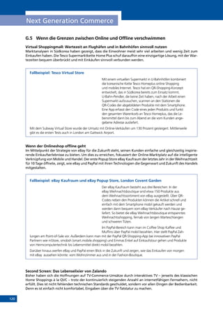 120
Next Generation Commerce
G.5	 Wenn die Grenzen zwischen Online und Offline verschwimmen
Virtual Shoppingmall: Wartezeit an Flughäfen und in Bahnhöfen sinnvoll nutzen
Marktanalysen in Südkorea haben gezeigt, dass die Einwohner meist sehr viel arbeiten und wenig Zeit zum
Einkaufen haben. Die Tesco Supermarktkette Home Plus schuf daraufhin eine einzigartige Lösung, mit der War-
tezeiten bequem überbrückt und mit Einkäufen sinnvoll verbunden werden.
Fallbeispiel: Tesco Virtual Store
Mit einem virtuellen Supermarkt in U-Bahnhöfen kombiniert
die koreanische Kette Tesco Homeplus online Shopping
und mobiles Internet. Tesco hat ein QR-Shopping-Konzept
entwickelt, das in Südkorea bereits zum Einsatz kommt.
U-Bahn-Pendler, die keine Zeit haben, nach der Arbeit einen
Supermarkt aufzusuchen, scannen an den Stationen die
QR-Codes der abgebildeten Produkte mit dem Smartphone.
Eine App erfasst den Code eines jeden Produkts und funkt
den gesamten Warenkorb an Tesco Homeplus, das die Le-
bensmittel dann bis zum Abend an die vom Kunden ange-
gebene Adresse ausliefert.
Mit dem Subway Virtual Store wurde der Umsatz mit Online-Verkäufen um 130 Prozent gesteigert. Mittlerweile
gibt es die ersten Tests auch in London am Gattwick Airport.
Wenn der Onlineshop offline geht
Im Mittelpunkt der Strategie von eBay für die Zukunft steht, seinen Kunden einfache und gleichzeitig inspirie-
rende Einkaufserlebnisse zu bieten. Um dies zu erreichen, fokussiert der Online-Marktplatz auf die intelligente
Verknüpfung von Mobile und Handel. Der erste Popup Store eBay Kaufraum der letztes Jahr in der Weihnachtzeit
für 10 Tage öffnete, zeigt, wie eBay und PayPal mit ihren Technologien die Gegenwart und Zukunft des Handels
mitgestalten.
Fallbeispiel: eBay Kaufraum und eBay Popup Store, London Covent Garden
Der eBay Kaufraum besteht aus drei Bereichen: In der
eBay Weihnachtsboutique sind etwa 150 Produkte aus
dem Weihnachtssortiment von eBay ausgestellt. Über QR-
Codes neben den Produkten können die Artikel schnell und
einfach mit dem Smartphone mobil gekauft werden und
werden dann bequem vom eBay-Verkäufer nach Hause ge-
liefert. So bietet die eBay Weihnachtsboutique entspanntes
Weihnachtsshopping, fernab von langen Warteschlangen
und schweren Tüten.
Im PayPal-Bereich kann man im Coffee Shop Kaffee und
Muffins über PayPal mobil bezahlen. Hier stellt PayPal Zah-
lungen am Point-of-Sale vor. Außerdem kann man mit der PayPal QR-Shopping-App bei innovativen PayPal
Partnern wie mStore, smobsh (smart.mobile.shopping) und Emmas Enkel auf Einkaufstour gehen und Produkte
von Heimcomputertechnik bis Lebensmittel direkt mobil bezahlen.
Darüber hinaus werfen eBay und PayPal einen Blick in die Zukunft und zeigen, wie das Einkaufen von morgen
mit eBay  aussehen könnte: vom Wohnzimmer aus und in der Fashion-Boutique.
Second Screen: Das Lebenselixier von Zalando
Bisher haben sich die Hoffnungen auf TV-Commerce-Umsätze durch interaktives TV – jenseits des klassischen
Home Shoppings à la QVC – trotz der kontinuierlich steigenden Anzahl an internetfähigen Fernsehern, nicht
erfüllt. Dies ist nicht fehlenden technischen Standards geschuldet, sondern vor allen Dingen der Bedienbarkeit.
Denn es ist einfach nicht komfortabel, Eingaben über die TV-Tatstatur zu machen.
INHALT
 