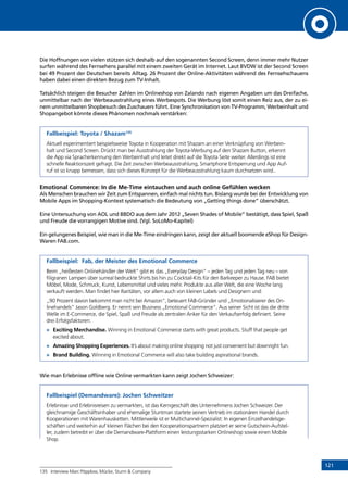 121
Die Hoffnungen von vielen stützen sich deshalb auf den sogenannten Second Screen, denn immer mehr Nutzer
surfen während des Fernsehens parallel mit einem zweiten Gerät im Internet. Laut BVDW ist der Second Screen
bei 49 Prozent der Deutschen bereits Alltag. 26 Prozent der Online-Aktivitäten während des Fernsehschauens
haben dabei einen direkten Bezug zum TV-Inhalt.
Tatsächlich steigen die Besucher Zahlen im Onlineshop von Zalando nach eigenen Angaben um das Dreifache,
unmittelbar nach der Werbeausstrahlung eines Werbespots. Die Werbung löst somit einen Reiz aus, der zu ei-
nem unmittelbaren Shopbesuch des Zuschauers führt. Eine Synchronisation von TV-Programm, Werbeinhalt und
Shopangebot könnte dieses Phänomen nochmals verstärken:
Fallbeispiel: Toyota / Shazam135
Aktuell experimentiert beispielsweise Toyota in Kooperation mit Shazam an einer Verknüpfung von Werbein-
halt und Second Screen. Drückt man bei Ausstrahlung der Toyota-Werbung auf den Shazam Button, erkennt
die App via Spracherkennung den Werbeinhalt und leitet direkt auf die Toyota Seite weiter. Allerdings ist eine
schnelle Reaktionszeit gefragt. Die Zeit zwischen Werbeausstrahlung, Smartphone Entsperrung und App Auf-
ruf ist so knapp bemessen, dass sich dieses Konzept für die Werbeausstrahlung kaum durchsetzen wird..
Emotional Commerce: In die Me-Time eintauchen und auch online Gefühlen wecken
Als Menschen brauchen wir Zeit zum Entspannen, einfach mal nichts tun. Bislang wurde bei der Entwicklung von
Mobile Apps im Shopping-Kontext systematisch die Bedeutung von „Getting things done” überschätzt.
Eine Untersuchung von AOL und BBDO aus dem Jahr 2012 „Seven Shades of Mobile” bestätigt, dass Spiel, Spaß
und Freude die vorrangigen Motive sind. (Vgl. SoLoMo-Kapitel)
Ein gelungenes Beispiel, wie man in die Me-Time eindringen kann, zeigt der aktuell boomende eShop für Design-
Waren FAB.com.
Fallbeispiel: Fab, der Meister des Emotional Commerce
Beim „heißesten Onlinehändler der Welt” gibt es das „Everyday Design” – jeden Tag und jeden Tag neu – von
filigranen Lampen über surreal bedruckte Shirts bis hin zu Cocktail-Kits für den Barkeeper zu Hause. FAB bietet
Möbel, Mode, Schmuck, Kunst, Lebensmittel und vieles mehr. Produkte aus aller Welt, die eine Woche lang
verkauft werden. Man findet hier Raritäten, vor allem auch von kleinen Labels und Designern und:
„90 Prozent davon bekommt man nicht bei Amazon”, beteuert FAB-Gründer und „Emotionalisierer des On-
linehandels” Jason Goldberg. Er nennt sein Business „Emotional Commerce”. Aus seiner Sicht ist das die dritte
Welle im E-Commerce, die Spiel, Spaß und Freude als zentralen Anker für den Verkaufserfolg definiert. Seine
drei Erfolgsfaktoren:
»	 Exciting Merchandise. Winning in Emotional Commerce starts with great products. Stuff that people get
excited about.
»	 Amazing Shopping Experiences. It’s about making online shopping not just convenient but downright fun.
»	 Brand Building. Winning in Emotional Commerce will also take building aspirational brands.
Wie man Erlebnisse offline wie Online vermarkten kann zeigt Jochen Schweizer:
Fallbeispiel (Demandware): Jochen Schweitzer
Erlebnisse und Erlebnisreisen zu vermarkten, ist das Kerngeschäft des Unternehmens Jochen Schweizer. Der
gleichnamige Geschäftsinhaber und ehemalige Stuntman startete seinen Vertrieb im stationären Handel durch
Kooperationen mit Warenhausketten. Mittlerweile ist er Multichannel-Spezialist: In eigenen Einzelhandelsge-
schäften und weiterhin auf kleinen Flächen bei den Kooperationspartnern platziert er seine Gutschein-Aufstel-
ler, zudem betreibt er über die Demandware-Plattform einen leistungsstarken Onlineshop sowie einen Mobile
Shop.
135	 Interview Marc Pöpplow, Mücke, Sturm  Company
INHALT
 