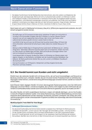 122
Next Generation Commerce
Die digitale Transformation hat die Marktposition des Unternehmens, das unter anderem als Wegbereiter des
Bungee-Sports gilt, stark begünstigt. Weil es sich nicht um physische Güter, sondern um Erlebnisse in zahlrei-
chen Kategorien handelt, ist der Onlinevertrieb in mehrfacher Hinsicht ideal: Die Angebote werden hier einer-
seits geografisch, und andererseits anlassbezogen strukturiert und aufbereitet. Der Kunde sucht nach Erlebnis-
produkten in einer bestimmten Region oder lässt sich über Stichworte inspirieren: Fliegen  Fallen, Abenteuer
 Sport, Wasser  Wind, Reisen, Erlebnisse mit Tieren, Geschenke für Männer, Frauen, Paare, Kinder.
Damit lassen sich auch im Wettkampf mit Amazon, Ebay  Co. Differenzierungsmerkmale erarbeiten, die nicht
schnell nachgeahmt werden können.
Die Hoffnungen auf TV-Commerce-Umsätze durch interaktives TV haben sich nicht erfüllt. Es
ist einfach nicht komfortabel, Eingaben über die TV-Tatstatur zu machen. Bessere Chancen
verspricht man sich vom sogenannten Second Screen, denn immer mehr Nutzer surfen
während des Fernsehens parallel mit einem zweiten Gerät im Internet.
Laut BVDW ist der Second Screen bei 49 Prozent der Deutschen bereits Alltag. 26 Prozent der
Online-Aktivitäten während des Fernsehschauens haben dabei einen direkten Bezug zum TV-
Inhalt.
Bislang wurde bei Mobile Apps im Shopping-Kontext systematisch die Bedeutung von „Getting
things done” überschätzt. Menschen brauchen jedoch Zeit zum Entspannen, einfach mal nichts
tun. Beim Nutzen von Mobile Apps sind Spiel, Spaß und Freude die vorrangigen Motive. Dem
wird mit Emotional Commerce Rechnung getragen.
Gutes Beispiel dafür ist Zalando: Die Besucher Zahlen im Onlineshop von Zalando steigen nach
eigenen Angaben um das Dreifache, unmittelbar nach der Ausstrahlung eines Werbespots. Das
bedeutet: die Werbung löst einen direkten Reiz aus, der zu einem unmittelbaren Shop Besuch
des Zuschauers führt.
Eine Synchronisation von TV-Programm, Werbeinhalt und Shop Angebot könnte dies
Phänomen nochmals verstärken.
G.5	 Der Handel kommt zum Kunden und nicht umgekehrt
Preislich kann der stationäre Handel nicht mit Amazon  Co., der auf teure Innenstadtlagen und Personal zur
Beratung verzichten kann, mithalten. Händler, die sich mit einem breiten Produktsortiment an sämtliche Käu-
fergruppen richten können, und die keine streng definierte Zielgruppe vorweisen können, werden es in Zukunft
schwer haben.
Gute Chancen haben dagegen Händler mit einem überzeugenden Nutzenversprechen, einer klar definierten
Zielgruppe und einem Waren- und Service-Angebot, das so Online nicht möglich ist. Denn 50 Prozent der sta-
tionären Einzelhandelsumsätze werden durch eine Online-Recherche gestartet, laut Dr. Kai Hudetz von IHF.136
Vor allem Händler mit leicht vergleichbarem Sortiment, müssen sich deshalb überlegen, wie sie ihre Kunden
in Zukunft erfolgreich bedienen wollen. Eine starke Positionierung, inklusive Markenbildung und eine klare
Ansprache des Kundenklientels auf den relevanten Touchpoints, sind dafür unerlässlich. Der Umbau der Unter-
nehmensorganisation und der unterstützenden IT-Systeme sind dafür eine notwendige, aber keine hinreichende
Voraussetzung.137
Multitouchpoint: Freie Wahl für freie Bürger
Fallbeispiel (Demandware): Butlers
Das deutsche Einzelhandelsunternehmen Butlers betreibt europaweit etwa 160 Filialen für Wohnaccessoires
und Möbel. Die Geschäfte – zumeist sind sie in den Top-Lagen der Innenstädte zu finden – sind eng verzahnt
mit den Kanälen Online und Katalog. Mit E-Commerce startete Butlers im Jahr 2007 und erweiterte diesen
Kanal 2011 sowohl personell, als auch technologisch mit der skalierbaren SaaS-Shop-Software des Anbieters
Demandware. Nachdem das Unternehmen mit dem Onlinevertrieb auch ins Ausland expandiert war, führte es
136	 Interview Dr. Kai Hudetz, IFH
137	 Interview Marc Pöpplow, Mücke, Sturm  Company
INHALT
 