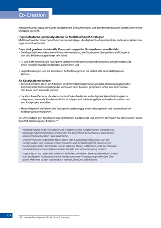 124
Co-Creation
selbst zur Marke, sodass der Kunde das stationäre Einkaufserlebnis und den direkten sozialen Kontakt dem online
Shopping vorzieht.
Hygienefaktoren und Katalysatoren für Multitouchpoint-Strategien
Multitouchpoint erfordert eine Unternehmensstrategie, die digitale Touchpoints mit der stationären Absatzstra-
tegie sinnvoll verbindet.
Dazu sind gewisse strukturelle Voraussetzungen im Unternehmen unerlässlich:
»» Die Organisationsstruktur sowie Unternehmenskultur, die Touchpoint-übergreifend auf Koopera-
tion und Effizienz ausgerichtet sein sollte,
»» IT- und CRM-Systeme, die Touchpoint-übergreifend Kontinuität und Konsistenz gewährleisten und
einen flexiblen Transaktionsprozess garantieren und
»» Logistikleistungen, um die komplexen Anforderungen an die Lieferkette bewerkstelligen zu
können.
Als Katalysatoren wirken:
»» Soziale Elemente, die in der Situation des Informationsüberflusses und des Misstrauens gegenüber
kommerzieller Kommunikation das Vertrauen beim Kunden generieren, ohne dass eine Transak-
tion kaum noch zustande kommt.
»» Location Based Services, die das stationäre Einkaufserlebnis in die digitale Wertschöpfungskette
integrieren, indem sie Kunden am Point of Interest auf lokale Angebote aufmerksam machen und
den Kaufprozess anstoßen.
»» Mobile Payment-Verfahren, die Touchpoint-unabhängig einen reibungslosen und unkomplizierten
Bezahlprozess ermöglichen.
Sie unterstützen den Touchpoint-übergreifenden Kaufprozess und schaffen Mehrwert für den Kunden durch
Komfort, Beratung oder Erlebnis.138
Während Händler in der Vor-Internet-Zeit in erster Linie die Aufgabe hatten, Angebot und
Nachfrage zusammenzuführen und Kunden auf diese Weise die Suchkosten abzunehmen,
übernimmt diese Funktion heute das Internet.
Unternehmen wie Globetrotter, Planet Sports oder Kaufdichglücklich wissen, was ihre
Kunden wollen, und verkaufen neben Produkten auch ein Lebensgefühl, das sie an ihre
Kunden weitergeben. Der Händler wird so selbst zur Marke, sodass der Kunde das stationäre
Einkaufserlebnis und den direkten sozialen Kontakt dem online Shopping vorzieht.
Es geht darum das Leben der Kunden mit einfachen, nützlichen Services zu bereichern, indem
man die digitalen Touchpoints sinnvoll mit der stationären Absatzstrategie verknüpft. Dies
schafft Mehrwert für den Kunden durch Komfort, Beratung oder Erlebnis.
138	 Interview Marc Pöpplow, Mücke, Sturm  Company
INHALT
 