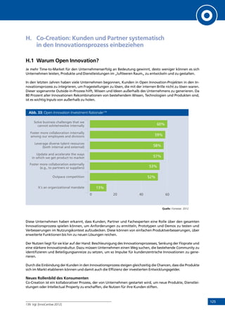 125
H.	 Co-Creation: Kunden und Partner systematisch
in den Innovationsprozess einbeziehen
H.1	 Warum Open Innovation?
Je mehr Time-to-Market für den Unternehmenserfolg an Bedeutung gewinnt, desto weniger können es sich
Unternehmen leisten, Produkte und Dienstleistungen im „luftleeren Raum„ zu entwickeln und zu gestalten.
In den letzten Jahren haben viele Unternehmen begonnen, Kunden in Open Innovation-Projekten in den In-
novationsprozess zu integrieren, um Fragestellungen zu lösen, die mit der internen Brille nicht zu lösen waren.
Dieser sogenannte Outside-in-Prozess hilft, Wissen und Ideen außerhalb des Unternehmens zu generieren. Da
80 Prozent aller Innovationen Rekombinationen von bestehendem Wissen, Technologien und Produkten sind,
ist es wichtig Inputs von außerhalb zu holen.
Abb. 33: Open Innovation Investment Rationale139
Quelle : Forrester 2012
Diese Unternehmen haben erkannt, dass Kunden, Partner und Fachexperten eine Rolle über den gesamten
Innovationsprozess spielen können, um Anforderungen zu ermitteln, Prototypen und Demos zu testen und
Verbesserungen im Nutzungskontext aufzudecken. Diese können von einfachen Produktverbesserungen, über
erweiterte Funktionen bis hin zu neuen Lösungen reichen.
Der Nutzen liegt für sie klar auf der Hand: Beschleunigung des Innovationsprozesses, Senkung der Floprate und
eine stärkere Innovationskultur. Dazu müssen Unternehmen einen Weg suchen, die bestehende Community zu
identifizieren und Beteiligungsanreize zu setzen, um so Impulse für kundenzentrische Innovationen zu gene-
rieren.
Durch die Einbindung der Kunden in den Innovationsprozess steigen gleichzeitig die Chancen, dass die Produkte
sich im Markt etablieren können und damit auch die Effizienz der investierten Entwicklungsgelder.
Neues Rollenbild des Konsumenten
Co-Creation ist ein kollaborativer Prozess, der von Unternehmen gestartet wird, um neue Produkte, Dienstlei-
stungen oder Intellectual Property zu erschaffen, die Nutzen für ihre Kunden stiften.
139	 Vgl. [InnoCentive 2012]
60%
59%
58%
57%
53%
52%
13%
Solve business challenges that we
cannot solvte/resolve internally
Foster more collaboration internally
among our employees and divisions
Leverage diverse talent resources
(both internal and external)
Update and accelerate the ways
in which we get product to market
Foster more collaboration externally
(e.g., to partners or suppliers)
Outpace competition
It´s an organizational mandate
0 20 40 60 80 100%
INHALT
 