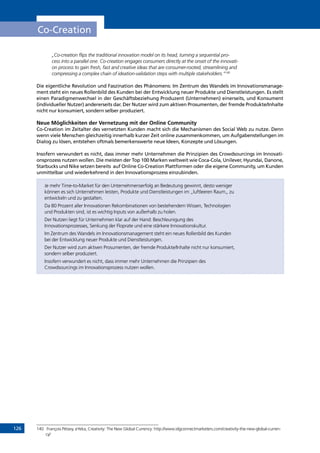 126
Co-Creation
„Co-creation flips the traditional innovation model on its head, turning a sequential pro-
cess into a parallel one. Co-creation engages consumers directly at the onset of the innovati-
on process to gain fresh, fast and creative ideas that are consumer-rooted, streamlining and
compressing a complex chain of ideation-validation steps with multiple stakeholders.”140
Die eigentliche Revolution und Faszination des Phänomens: Im Zentrum des Wandels im Innovationsmanage-
ment steht ein neues Rollenbild des Kunden bei der Entwicklung neuer Produkte und Dienstleistungen. Es stellt
einen Paradigmenwechsel in der Geschäftsbeziehung Produzent (Unternehmen) einerseits, und Konsument
(individueller Nutzer) andererseits dar. Der Nutzer wird zum aktiven Prosumenten, der fremde Produkte/Inhalte
nicht nur konsumiert, sondern selber produziert.
Neue Möglichkeiten der Vernetzung mit der Online Community
Co-Creation im Zeitalter des vernetzten Kunden macht sich die Mechanismen des Social Web zu nutze. Denn
wenn viele Menschen gleichzeitig innerhalb kurzer Zeit online zusammenkommen, um Aufgabenstellungen im
Dialog zu lösen, entstehen oftmals bemerkenswerte neue Ideen, Konzepte und Lösungen.
Insofern verwundert es nicht, dass immer mehr Unternehmen die Prinzipien des Crowdsourcings im Innovati-
onsprozess nutzen wollen. Die meisten der Top 100 Marken weltweit wie Coca-Cola, Unilever, Hyundai, Danone,
Starbucks und Nike setzen bereits auf Online Co-Creation Plattformen oder die eigene Community, um Kunden
unmittelbar und wiederkehrend in den Innovationsprozess einzubinden.
Je mehr Time-to-Market für den Unternehmenserfolg an Bedeutung gewinnt, desto weniger
können es sich Unternehmen leisten, Produkte und Dienstleistungen im „luftleeren Raum„ zu
entwickeln und zu gestalten.
Da 80 Prozent aller Innovationen Rekombinationen von bestehendem Wissen, Technologien
und Produkten sind, ist es wichtig Inputs von außerhalb zu holen.
Der Nutzen liegt für Unternehmen klar auf der Hand: Beschleunigung des
Innovationsprozesses, Senkung der Floprate und eine stärkere Innovationskultur.
Im Zentrum des Wandels im Innovationsmanagement steht ein neues Rollenbild des Kunden
bei der Entwicklung neuer Produkte und Dienstleistungen.
Der Nutzer wird zum aktiven Prosumenten, der fremde Produkte/Inhalte nicht nur konsumiert,
sondern selber produziert.
Insofern verwundert es nicht, dass immer mehr Unternehmen die Prinzipien des
Crowdsourcings im Innovationsprozess nutzen wollen.
140	 François Pétavy, eYeka, Creativity: The New Global Currency: http://www.idgconnectmarketers.com/creativity-the-new-global-curren-
cy/
INHALT
 