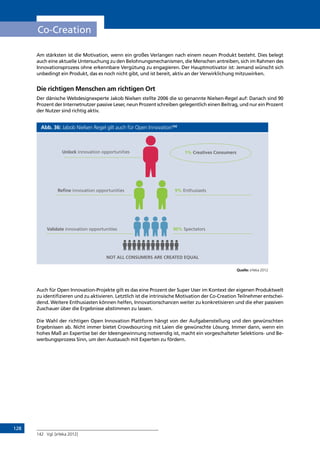 128
Co-Creation
Am stärksten ist die Motivation, wenn ein großes Verlangen nach einem neuen Produkt besteht. Dies belegt
auch eine aktuelle Untersuchung zu den Belohnungsmechanismen, die Menschen antreiben, sich im Rahmen des
Innovationsprozess ohne erkennbare Vergütung zu engagieren. Der Hauptmotivator ist: Jemand wünscht sich
unbedingt ein Produkt, das es noch nicht gibt, und ist bereit, aktiv an der Verwirklichung mitzuwirken.
Die richtigen Menschen am richtigen Ort
Der dänische Webdesignexperte Jakob Nielsen stellte 2006 die so genannte Nielsen-Regel auf: Danach sind 90
Prozent der Internetnutzer passive Leser, neun Prozent schreiben gelegentlich einen Beitrag, und nur ein Prozent
der Nutzer sind richtig aktiv.
Abb. 36: Jabob Nielsen Regel gilt auch für Open Innovation142
Quelle: eYeka 2012
Auch für Open Innovation-Projekte gilt es das eine Prozent der Super User im Kontext der eigenen Produktwelt
zu identifizieren und zu aktivieren. Letztlich ist die intrinsische Motivation der Co-Creation Teilnehmer entschei-
dend. Weitere Enthusiasten können helfen, Innovationschancen weiter zu konkretisieren und die eher passiven
Zuschauer über die Ergebnisse abstimmen zu lassen.
Die Wahl der richtigen Open Innovation Plattform hängt von der Aufgabenstellung und den gewünschten
Ergebnissen ab. Nicht immer bietet Crowdsourcing mit Laien die gewünschte Lösung. Immer dann, wenn ein
hohes Maß an Expertise bei der Ideengewinnung notwendig ist, macht ein vorgeschalteter Selektions- und Be-
werbungsprozess Sinn, um den Austausch mit Experten zu fördern.
142	 Vgl. [eYeka 2012]
Unlock innovation opportunities
Refine innovation opportunities
Validate innovation opportunities
9% Enthusiasts
90% Spectators
1% Creatives Consumers
NOT ALL CONSUMERS ARE CREATED EQUAL
INHALT
 