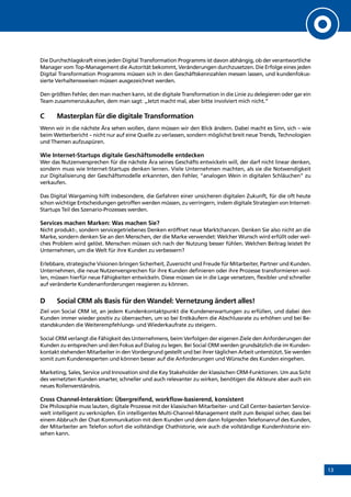 13
Die Durchschlagskraft eines jeden Digital Transformation Programms ist davon abhängig, ob der verantwortliche
Manager vom Top-Management die Autorität bekommt, Veränderungen durchzusetzen. Die Erfolge eines jeden
Digital Transformation Programms müssen sich in den Geschäftskennzahlen messen lassen, und kundenfokus-
sierte Verhaltensweisen müssen ausgezeichnet werden.
Den größten Fehler, den man machen kann, ist die digitale Transformation in die Linie zu delegieren oder gar ein
Team zusammenzukaufen, dem man sagt: „Jetzt macht mal, aber bitte involviert mich nicht.“
C	 Masterplan für die digitale Transformation
Wenn wir in die nächste Ära sehen wollen, dann müssen wir den Blick ändern. Dabei macht es Sinn, sich – wie
beim Wetterbericht – nicht nur auf eine Quelle zu verlassen, sondern möglichst breit neue Trends, Technologien
und Themen aufzuspüren.
Wie Internet-Startups digitale Geschäftsmodelle entdecken
Wer das Nutzenversprechen für die nächste Ära seines Geschäfts entwickeln will, der darf nicht linear denken,
sondern muss wie Internet-Startups denken lernen. Viele Unternehmen machten, als sie die Notwendigkeit
zur Digitalisierung der Geschäftsmodelle erkannten, den Fehler, “analogen Wein in digitalen Schläuchen” zu
verkaufen.
Das Digital Wargaming hilft insbesondere, die Gefahren einer unsicheren digitalen Zukunft, für die oft heute
schon wichtige Entscheidungen getroffen werden müssen, zu verringern, indem digitale Strategien von Internet-
Startups Teil des Szenario-Prozesses werden.
Services machen Marken: Was machen Sie?
Nicht produkt-, sondern servicegetriebenes Denken eröffnet neue Marktchancen. Denken Sie also nicht an die
Marke, sondern denken Sie an den Menschen, der die Marke verwendet: Welcher Wunsch wird erfüllt oder wel-
ches Problem wird gelöst. Menschen müssen sich nach der Nutzung besser fühlen. Welchen Beitrag leistet Ihr
Unternehmen, um die Welt für ihre Kunden zu verbessern?
Erlebbare, strategische Visionen bringen Sicherheit, Zuversicht und Freude für Mitarbeiter, Partner und Kunden.
Unternehmen, die neue Nutzenversprechen für ihre Kunden definieren oder ihre Prozesse transformieren wol-
len, müssen hierfür neue Fähigkeiten entwickeln. Diese müssen sie in die Lage versetzen, flexibler und schneller
auf veränderte Kundenanforderungen reagieren zu können.
D	 Social CRM als Basis für den Wandel: Vernetzung ändert alles!
Ziel von Social CRM ist, an jedem Kundenkontaktpunkt die Kundenerwartungen zu erfüllen, und dabei den
Kunden immer wieder positiv zu überraschen, um so bei Erstkäufern die Abschlussrate zu erhöhen und bei Be-
standskunden die Weiterempfehlungs- und Wiederkaufrate zu steigern.
Social CRM verlangt die Fähigkeit des Unternehmens, beim Verfolgen der eigenen Ziele den Anforderungen der
Kunden zu entsprechen und den Fokus auf Dialog zu legen. Bei Social CRM werden grundsätzlich die im Kunden-
kontakt stehenden Mitarbeiter in den Vordergrund gestellt und bei ihrer täglichen Arbeit unterstützt. Sie werden
somit zum Kundenexperten und können besser auf die Anforderungen und Wünsche des Kunden eingehen.
Marketing, Sales, Service und Innovation sind die Key Stakeholder der klassischen CRM-Funktionen. Um aus Sicht
des vernetzten Kunden smarter, schneller und auch relevanter zu wirken, benötigen die Akteure aber auch ein
neues Rollenverständnis.
Cross Channel-Interaktion: Übergreifend, workflow-basierend, konsistent
Die Philosophie muss lauten, digitale Prozesse mit der klassischen Mitarbeiter- und Call Center-basierten Service-
welt intelligent zu verknüpfen. Ein intelligentes Multi-Channel-Management stellt zum Beispiel sicher, dass bei
einem Abbruch der Chat-Kommunikation mit dem Kunden und dem dann folgenden Telefonanruf des Kunden,
der Mitarbeiter am Telefon sofort die vollständige Chathistorie, wie auch die vollständige Kundenhistorie ein-
sehen kann.
INHALT
 