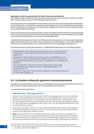 130
Co-Creation
Spielregeln, die die Zusammenarbeit für beide Seiten wertvoll gestalten
Wer die besten Köpfe und Ideen für sein Unternehmen aktivieren will, muss zur Teilnahme inspirieren. Die Men-
schen müssen verstehen, was sie mit ihrer Teilnahme bewirken können.
Eine transparente und nachvollziehbare Kommunikation ist die Grundvoraussetzung für jedes erfolgreiche Co-
Creation-Projekt. Das von den Nutzern erwartete Interaktionstempo ist sehr hoch und fordert spontane Reaktio-
nen der Unternehmen. Es müssen aber auch Mechanismen verfügbar sein, die den direkten Austausch zwischen
den kreativsten Köpfen unterstützen.
Damit sich die Teilnehmer nicht ausgenutzt fühlen, müssen die Absicht des Unternehmens und die dazugehörige
Kommunikation glaubwürdig sein. Die ehrliche Wertschätzung der Mitglieder und ihrer Beiträge ist wie in jedem
Community-Projekt wichtig, damit sich Teilnehmer fair behandelt fühlen.
Und vielleicht der wichtigste Punkt: Durch das Öffnen der Unternehmensgrenzen und das virtuelle Kooperieren
werden (hierarchische) Grenzen zwischen dem Unternehmen und seinen Nutzern und Kunden aufgehoben.
Daher sollten Co-Creation Projekte als ein kontinuierlicher Prozess auf Langfristigkeit angelegt sein.144
Eine enge Verknüpfung entlang des Innovations- und Wertschöpfungsprozesses kann die Wirkung steigern.
Ideenwettbewerbe machen sich das Crowdsourcing-Prinzip zunutze, indem eine bestimmte
Aufgabenstellung an eine große Masse an Individuen kommuniziert und eine Belohnung
ausgelobt wird.
Hierbei spielt als Motivationsfaktor die Anerkennung, durch andere Mitglieder und durch
die Unternehmen selbst, eine große Rolle. Der Hauptmotivator jedoch ist: Jemand wünscht
sich unbedingt ein Produkt, das es noch nicht gibt, und ist bereit, aktiv an der Verwirklichung
mitzuwirken.
Nicht immer aber bietet Crowdsourcing mit Laien die gewünschte Lösung. Gerade
wenn spezielle Expertise notwendig ist, macht ein vorgeschalteter Selektions- und
Bewerbungsprozess Sinn.
Die Wahl der richtigen Open Innovation Plattform hängt dabei von der Aufgabenstellung und
den gewünschten Ergebnissen ab.
H.3	 Co-Creation entlang des gesamten Innovationsprozesses
Wie lassen sich Kunden  Partner systematisch von der Ideengenerierung, über die Markteinführung bis hin zur
kontinuierlichen Produkt-Verbesserung in den Innovationsprozess mit einbeziehen?
Ein gutes Beispiel dafür liefert Nivea.
Fallbeispiel: Nivea – Allianz gegen Flecken145
Anfang 2011 brachte Beiersdorf, der Hamburger Hersteller von Hautpflegeprodukten, ein Deo auf den Markt,
das ein von vielen beklagtes Phänomen beseitigte: Es verhindert die Verfärbung von Textilien im Bereich der
Achselhöhle. So simpel das klingt, für die Konsumenten war diese Eigenschaft ein echter Mehrwert. In den er-
sten neun Monaten nach dem Start verkaufte Beiersdorf von dem unter der Marke Nivea angebotenen Deodo-
rant, mehr als die stärksten Wettbewerber in einem ganzen Jahr. Es war die erfolgreichste Produkteinführung in
der Geschichte des Unternehmens.
Dieser Erfolg ist das Ergebnis eines für Forschungs- und Entwicklungsabteilungen ungewöhnlichen Vorgehens.
Für die Entwicklung des neuen Deodorants entschied sich der Kosmetikkonzern Beiersdorf, die Ideen von Kon-
sumenten und die Hilfe externer Experten zu nutzen:
Listen: Das Unternehmen hat im Jahr 2008 über 200 deutsch-, englisch- und brasilianisch-sprachige Foren,
Blogs und andere Communities und Social Media-Inhalte auf das Thema Deo Nutzung untersucht. Das Beiers-
dorf-Team war überrascht, wie viele Nutzer sich im Internet über diese Fragen austauschten, und wie weit die
Meinungen der Konsumenten über die Ursache der Flecken auseinandergingen. Überzeugend war letztlich die
144	 Johann Füller, Hyve, Die Gefahren des Crowdsourcing: http://www.harvardbusinessmanager.de/blogs/artikel/a-840963.html
145	 Volker Bilgram, Johann Füller, Michael Bartl, Stefan Biel und Heike Miertsch, Hyve, Eine Allianz gegen Flecken: http://www.harvard-
businessmanager.de/heft/artikel/a-882855.html
INHALT
 