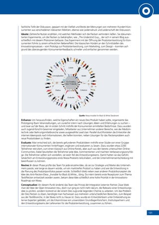 131
fachliche Tiefe der Diskussion, gepaart mit der Vielfalt und Breite der Meinungen von mehreren Hundert Kon-
sumenten aus verschiedenen relevanten Märkten, ebenso wie Leidensdruck und Leidenschaft der Diskussion.
Ideate: Zahlreiche Nutzer erzählten, mit welchen Methoden sich die Flecken verhindern ließen. Sie dokumen-
tierten Experimente, um die Flecken zu bekämpfen, wie „The Undershirt Guy„, der sich in seinem Blog aus-
schließlich mit diesem Phänomen befasste. Das Experiment mit der Öffnung der Produktentwicklung für Kon-
sumenten führte zu einem erfreulichen Nebeneffekt: Die klassischen Hürden an den Schnittstellen des
Innovationsprozesses – vom Prototyp zur Produktentwicklung, zum Marketing, zum Design – konnten auf-
grund des überzeugenden Konsumentenfeedbacks schneller und einfacher genommen werden.
Quelle: Nivea Invisible for Black  White Deodorant
Enhance: Um herauszufinden, welche Eigenschaften ein neues Deo Produkt haben sollte, organisierte das
Prototyping-Team Veranstaltungen, um zunächst intern nach Lösungen, Ideen und Erfahrungen zu suchen –
und zwar auf der Basis, der im ersten Schritt mithilfe der Konsumenten ermittelten Bedürfnisse. Dazu wurden
auch Jugend-forscht-Gewinner eingeladen, Mitarbeiter aus Unternehmen anderer Bereiche, wie der Medizin-
technik oder Nahrungsmittelbranche sowie ausgewählte Lead User. Parallel durchforsteten die Entwickler die
internen Ideenpools nach Informationen, die helfen konnten, neben Lösungen für das Fleckenproblem auch
neue Produktideen zu finden.
Evaluate: Man entschied sich, die bereits gefundenen Produktideen mithilfe einer Studie von einer Gruppe
internationaler Konsumenten hinterfragen, ergänzen und evaluieren zu lassen. Dazu wurden etwa 2200
Teilnehmer rekrutiert, zum einen klassisch aus Online-Panels, aber auch aus den bereits untersuchten Online-
Communities. Dabei beurteilten die Teilnehmer jede Idee, kommentierten und machten Verbesserungsvorschlä-
ge. Die Teilnehmer sollten sich vorstellen, sie seien Teil des Entwicklungsteams. Damit hatten sie das Gefühl,
tatsächlich am Entwicklungsprozess eines Nivea-Produkts teilzuhaben, und die Unternehmensentscheidung mit
beeinflussen zu können.
Revine: In dieser Phase prüfte das Team für jede einzelne Idee, ob sie zur Strategie und Marke des Unterneh-
mens passte, wie lange es dauern würde, um ein marktreifes Produkt zu haben und wie die Entwicklung in
die Planung des Produktportfolios passen würde. Schließlich blieb neben zwei anderen Produktkonzepten die
Idee des Anti-Flecken-Deos „Invisible for Black  White„ übrig. Da intern bereits erste Rezepturen zum Thema
Textilflecken entwickelt worden waren, bekam diese Idee schließlich eine hohe Priorität in der Innovations-
Roadmap von Nivea.
Conceptualize: An diesem Punkt änderte das Team das Prinzip der Integration externer Partner. Zwar blieb
man der Idee der Open Innovation treu, doch nun ging es nicht mehr darum, die Relevanz einer Entwicklungs-
idee zu prüfen, sondern konkret an der einem Deo zugrunde liegenden Chemie zu arbeiten. Um das Problem
der Deo Flecken zu lösen, benötigte man Fachwissen aus mehreren unterschiedlichen Bereichen, zum Beispiel
aus der Textilbranche, in der Nivea nicht zu Hause ist. Dazu wurde ein Entwicklerteam unter Einbeziehung ex-
terner Experten gebildet, um die Erkenntnisse von universitären Grundlagenforschern, Institutspartnern und
den Entwicklungsteams der Lieferanten für die Produktentwicklung, zusammen zu führen..
INHALT
 