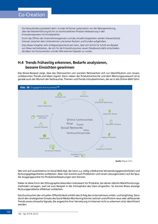 132
Co-Creation
Die Herausforderung besteht darin: Kunden  Partner systematisch von der Ideengenerierung,
über die Markteinführung bis hin zur kontinuierlichen Produkt-Verbesserung in den
Innovationsprozess mit einzubeziehen.
Durch das Öffnen der Unternehmensgrenzen und das virtuelle Kooperieren werden (hierarchische)
Grenzen zwischen dem Unternehmen und seinen Nutzern und Kunden aufgehoben.
Dass dieses Vorgehen sehr erfolgsversprechend sein kann, lässt sich Schritt für Schritt am Beispiel
von Nivea nachvollziehen, die sich für die Entwicklung eines neuen Deodorants dafür entschieden,
die Ideen von Konsumenten und die Hilfe externer Experten zu nutzen.
H.4	Trends frühzeitig erkennen, Bedarfe analysieren,
bessere Einsichten gewinnen
Das Nivea-Beispiel zeigt, dass das Überwachen von sozialen Netzwerken sich zur Identifikation von neuen,
unbekannten Trends und Ideen eignet. Denn neben der Produktrecherche und dem Meinungsaustausch ist es
gerade auch der Wunsch der Verbraucher, Themen und Trends mitzubestimmen, der sie in die Online-Welt führt.
Abb. 38: Engagierte Konsumente146
Quelle: Bilgram 2012
Wer sich auf Lauschstation im Social Web legt, der kann u.a. völlig unbekannte Verwendungsgewohnheiten und
Nutzungsgelegenheiten aufdecken. Aber man kommt auch Problemen und neuen Lösungsmustern auf die Spur,
die Ausgangspunkte für Produktverbesserungen sein können.
Dabei ist diese Form der Ethnographie besonders interessant für Produkte, bei denen übliche Marktforschungs-
methoden versagen, weil sie zum Beispiel in die Intimsphäre des Users eingreifen. So konnte Nivea etwaige
Nutzungsprobleme effektiver aufdecken.
Das Durchsuchen der virtuellen Öffentlichkeit erhöht den Erfolg des Unternehmens mittel- und langfristig. Denn
durch den strategischen Einsatz des Social Media-Monitoring können zeitnah und effizient neue oder abflauende
Trends sowie schwache Signale, die angesichts ihrer Vernetzung im Internet nicht zu erkennen sind, identifiziert
werden.
146	 Vgl. [HYVE 2012]
vernetzen sich diskutieren
artikulieren Bedürfnisse
generieren Wissen
beurteilen Produkte
designen Produkte
empfehlen Pro-
dukte
analysieren Produkte
sammeln Spenden
kreieren Stars
vermarkten Produkte
engagieren sich
und helfen
leisten Widerstand
	 Online Communities
	Blogs
	
	 Foren
Social Networks
			 Wikis
	Verbraucherportale
INHALT
 