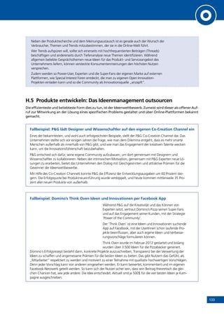133
Neben der Produktrecherche und dem Meinungsaustausch ist es gerade auch der Wunsch der
Verbraucher, Themen und Trends mitzubestimmen, der sie in die Online-Welt führt.
Wer Trends aufspüren will, sollte sich einerseits mit hochfrequentierten Beiträgen (Threads)
beschäftigen und andererseits durch Tiefenanalyse neue Themen identifizieren. Während
allgemein beliebte Gesprächsthemen neue Ideen für das Produkt- und Serviceangebot des
Unternehmens liefern, können versteckte Konsumentenmeinungen den höchsten Nutzen
versprechen.
Zudem werden so Power-User, Experten und die Super-Fans der eigenen Marke auf externen
Plattformen, wie Special Interest Foren entdeckt, die man zu eigenen Open Innovation-
Projekten einladen kann und so die Community als Innovationsquelle „anzapft“.
H.5	 Produkte entwickeln: Das Ideenmanagement outsourcen
Die effizienteste und beliebteste Form dies zu tun, ist der Ideenwettbewerb. Zumeist wird dieser als offener Auf-
ruf zur Mitwirkung an der Lösung eines spezifischen Problems gestaltet und über Online-Plattformen bekannt
gemacht.
Fallbeispiel: PG lädt Designer und Wissenschaftler auf den eigenen Co-Creation Channel ein
Eines der bekanntesten, und wohl auch erfolgreichsten Beispiele, stellt der PG Co-Creation Channel dar. Das
Unternehmen stellte sich vor einigen Jahren die Frage, wie man dem Dilemma entgeht, dass es mehr smarte
Menschen außerhalb als innerhalb von PG gibt, und wie man das Engagement der kreativen Talente wecken
kann, um die Innovationsführerschaft beizubehalten.
PG entschied sich dafür, seine eigene Community aufzubauen, um dort gemeinsam mit Designern und
Wissenschaftler zu kollaborieren. Neben der intrinsischen Motivation, gemeinsam mit PG Experten neue Lö-
sungen zu erarbeiten, bietet das Unternehmen den Dialog mit Gleichgesinnten und attraktive Prämien für die
Gewinner der Ideenwettbewerbe.
Mit Hilfe des Co-Creation Channels konnte PG die Effizienz der Entwicklungsausgaben um 60 Prozent stei-
gern. Die Erfolgsquote bei Produktneueinführung wurde verdoppelt, und heute kommen mittlerweile 35 Pro-
zent aller neuen Produkte von außerhalb.
Fallbeispiel: Domino’s Think Oven Ideen und Innovationen per Facebook App
Während PG auf die Kreativität und das Können von
Experten setzt, vertraut Domino’s Pizza seinen Super Fans
und auf das Engagement seiner Kunden, mit der Strategie
‘Power of the Community’.
Der ‘Think Oven’ ist eine Ideen und Innovationen suchende
App auf Facebook, mit der UserInnen schon laufende Pro-
jekte beeinflussen, aber auch eigene Ideen und Verbesse-
rungsvorschläge formulieren können.
Think Oven wurde im Februar 2012 gestartet und bislang
wurden über 3.500 Ideen für die Pizzabäcker generiert.
Domino´s Erfolgsrezept besteht darin, konkrete Projekte auszuschreiben, Transparenz bei der Verwertung der
Ideen zu schaffen und angemessene Prämien für die besten Ideen zu bieten. Das gibt Nutzern das Gefühl, als
„Mitarbeiter” respektiert zu werden und motiviert zu einer Teilnahme mit qualitativ hochwertigen Vorschlägen.
Denn jeder Vorschlag kann von anderen eingesehen werden. Er kann bewertet, kommentiert und im eigenen
Facebook-Netzwerk geteilt werden. So kann sich der Nutzer sicher sein, dass sein Beitrag theoretisch die glei-
chen Chancen hat, wie jede andere. Die Idee entscheidet. Aktuell sind je 500$ für die vier besten Ideen je Kam-
pagne ausgeschrieben.
INHALT
 
