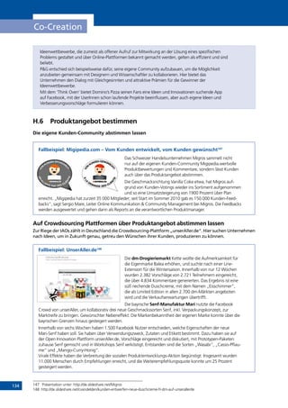 134
Co-Creation
Ideenwettbewerbe, die zumeist als offener Aufruf zur Mitwirkung an der Lösung eines spezifischen
Problems gestaltet und über Online-Plattformen bekannt gemacht werden, gelten als effizient und sind
beliebt.
PG entschied sich beispielsweise dafür, seine eigene Community aufzubauen, um die Möglichkeit
anzubieten gemeinsam mit Designern und Wissenschaftler zu kollaborieren. Hier bietet das
Unternehmen den Dialog mit Gleichgesinnten und attraktive Prämien für die Gewinner der
Ideenwettbewerbe.
Mit dem ‘Think Oven’ bietet Domino’s Pizza seinen Fans eine Ideen und Innovationen suchende App
auf Facebook, mit der UserInnen schon laufende Projekte beeinflussen, aber auch eigene Ideen und
Verbesserungsvorschläge formulieren können.
H.6	 Produktangebot bestimmen
Die eigene Kunden-Community abstimmen lassen
Fallbeispiel: Migipedia.com – Vom Kunden entwickelt, vom Kunden gewünscht147
Das Schweizer Handelsunternehmen Migros sammelt nicht
nur auf der eigenen Kunden-Community Migipedia wertvolle
Produktbewertungen und Kommentare, sondern lässt Kunden
auch über das Produktangebot abstimmen.
Die Geschmacksrichtung Vanilla Coke etwa, hat Migros auf-
grund von Kunden-Votings wieder ins Sortiment aufgenommen
und so eine Umsatzsteigerung von 1900 Prozent über Plan
erreicht. „Migipedia hat zurzeit 35 000 Mitglieder; seit Start im Sommer 2010 gab es 150.000 Kunden-Feed-
backs“, sagt Sergio Mare, Leiter Online Kommunikation  Community Management bei Migros. Die Feedbacks
werden ausgewertet und gehen dann als Reports an die verantwortlichen Produktmanager.
Auf Crowdsourcing Plattformen über Produktangebot abstimmen lassen
Zur Riege der IAOs zählt in Deutschland die Crowdsourcing-Plattform „unserAller.de“. Hier suchen Unternehmen
nach Ideen, um in Zukunft genau, getreu den Wünschen ihrer Kunden, produzieren zu können.
Fallbeispiel: UnserAller.de148
Die dm-Drogieriemarkt Kette wollte die Aufmerksamkeit für
die Eigenmarke Balea erhöhen, und suchte nach einer Line-
Extension für die Wintersaison. Innerhalb von nur 12 Wochen
wurden 2.382 Vorschläge von 2.721 Teilnehmern eingereicht,
die über 4.834 Kommentare generierten. Das Ergebnis ist eine
süß riechende Duschcreme, mit dem Namen „Eisschimmer“,
die als Limited Edition in allen 2.700 dm-Märkten angeboten
wird und die Verkaufserwartungen übertrifft.
Die bayrische Senf-Manufaktur Mari nutzte die Facebook
Crowd von unserAller, um kollaborativ drei neue Geschmackssorten Senf, inkl. Verpackungskonzept, zur
Marktreife zu bringen. Gewünschter Nebeneffekt: Die Markenbekanntheit der eigenen Marke konnte über die
bayrischen Grenzen hinaus gesteigert werden.
Innerhalb von sechs Wochen haben 1.500 Facebook Nutzer entschieden, welche Eigenschaften der neue
Mari-Senf haben soll. Sie haben über Verwendungszweck, Zutaten und Etikett bestimmt. Dazu haben sie auf
der Open Innovation Plattform unserAller.de, Vorschläge eingereicht und diskutiert, mit Prototypen-Paketen
zuhause Senf gemischt und in Workshops Senf verköstigt. Entstanden sind die Sorten „Wasabi“, „Cassis-Pflau-
me“ und „Mango-Curry-Honig“.
Virale Effekte haben die Verbreitung der sozialen Produktentwicklungs-Aktion begünstigt: Insgesamt wurden
11.000 Menschen durch Empfehlungen erreicht, und die Weiterempfehlungsquote konnte um 25 Prozent
gesteigert werden.
147	 Präsentation unter: http://de.slideshare.net/Migros
148	http://de.slideshare.net/cvandelden/kunden-entwerfen-neue-duschcreme-fr-dm-auf-unserallerde
INHALT
 
