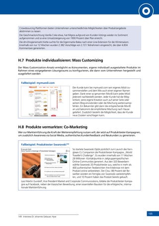 135
Crowdsourcing Plattformen bieten Unternehmen unterschiedlichste Möglichkeiten über Produktangebote
abstimmen zu lassen:
Die Geschmacksrichtung Vanilla Coke etwa, hat Migros aufgrund von Kunden-Votings wieder ins Sortiment
aufgenommen und so eine Umsatzsteigerung von 1900 Prozent über Plan erreicht.
Die dm-Drogieriemarkt Kette suchte für die Eigenmarke Balea nach einer Line-Extension für die Wintersaison.
Innerhalb von nur 12 Wochen wurden 2.382 Vorschläge von 2.721 Teilnehmern eingereicht, die über 4.834
Kommentare generierten.
H.7	 Produkte individualisieren: Mass Customizing
Der Mass Customization-Ansatz ermöglicht es Konsumenten, eigene individuell ausgestaltete Produkte im
Rahmen eines vorgegebenen Lösungsraums zu konfigurieren, die dann vom Unternehmen hergestellt und
ausgeliefert werden
Fallbeispiel: mymuesli.com
Der Kunde kann bei mymuesli.com sein eigenes Müsli zu-
sammenstellen und dem Mix auch einen eigenen Namen
geben. Dank einer so genannten Mix-ID kann jedes Müsli
jederzeit nachbestellt werden. Jeder Kunde hat die Mög-
lichkeit, seine eigene Kreation auch auf seiner Seite oder
seinem Blog einzubinden oder die Mischung weiterzuemp-
fehlen. Ein Bekannter gibt dann die entsprechende Mix-ID
an und bekommt die empfohlene Mischung nach Hause
geliefert. Zusätzlich besteht die Möglichkeit, dass der Kunde
neue Zutaten vorschlagen kann.
H.8	 Produkte vermarkten: Co-Marketing
Wer zur Markteinführung die Kraft der Weiterempfehlung nutzen will, der setzt auf Produkttester Kampagnen,
um zusätzlich Awareness via Social Media, authentisches Kundenfeedback und Neukunden zu generieren.
Fallbeispiel: Produktester Swarovski149
So startete Swarovski Optik pünktlich zum Launch des Fern-
glases CL Companion die Produkttester Kampagne „World
Traveller’s Challenge“. Es wurden innerhalb von 11 Wochen
28 Millionen Kontaktpunkte in zielgruppenspezifischen
Online-Communities generiert. Aus den 320 Bewerbern
wählte Swarovski 20 Produkttester aus, welche in mehr als
400 authentischen Testberichten ihre Erlebnisse mit dem
Produkt online verbreiteten. Der Clou: 88 Prozent der Be-
werber würden ein Fernglas von Swarovski weiterempfeh-
len, und 10 Prozent haben das Produkt bereits gekauft.
Laut Martin Gundolf, Vice President Market and Corporate Communications, bildete die Produkttester Kampa-
gne auf Facebook, neben der klassischen Bewerbung, einen essentiellen Baustein für die erfolgreiche, interna-
tionale Markteinführung.
149	 Interview Dr. Johannes Gebauer, Hyve
INHALT
 
