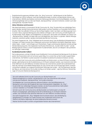 137
Produktentwicklungsprozess teilhaben sollen. Die „Ring Community“, die Barclaycard mit der Plattform-
Technologie von Lithium aufbaute, macht die Kreditkarteninhaber zu echten und geschätzten Partnern des
Unternehmens. Mithilfe verschiedener, technischer Werkzeuge diskutieren Community-Mitglieder und Unter-
nehmensangehörige nicht nur über das Produkt „Barclaycard Ring“ und seine Funktionen, sondern auch über
weitergehende, finanzielle Themen.
Aktive Teilnahme wird honoriert
Wer diese Karte besitzt, ist automatisch Teil der Community. Als „Ring“-Kunde erhält man vollständige Trans-
parenz darüber, wie das Finanzunternehmen Geld verdient und kann Statistiken zur finanziellen Performance
einsehen. Man hat außerdem Einfluss auf das künftige Angebot, indem man Ideen und Überzeugungen kom-
muniziert. Hierzu organisiert Barclaycard unter anderem Umfragen in der Community und stellt Aspekte wie
Kundenvorteile, Preise, Regeln und Strafgebühren zur Diskussion. Die Kunden sind außerdem am Gewinn von
„Barclaycard Ring“ beteiligt. Sie haben aber auch die Möglichkeit, den Gewinn zu spenden. Welche Hilfsorga-
nisationen unterstützt werden, darüber entscheidet ebenfalls die Community.
Das starke Engagement der „Ring“-Mitglieder beruht einerseits darauf, dass die Beteiligung beispielsweise an
Umfragen mit Credits honoriert wird. Andererseits wird es durch die Plattform-Architektur begünstigt. Hierzu
zählen neben „Credits“ und Umfragen auch Themenforen, Fragen-und-Antworten-Bereiche und das wichtige
Feld des Ideenaustausches. Die eingesetzten Gamification-Elemente wie „Kunden helfen Kunden“ und die
Beteiligungskultur führen zu einem kooperativeren Kundenverhalten, das sich zum Beispiel in den pünktliche-
ren Zahlungen niederschlägt.
Kundenbeschwerden halbiert
Die Kundenresonanz und den Erfolg der neuen Kreditkarten-Community bezeichnet Barclaycard US als überaus
positiv. Das Finanzinstitut sieht sich auf einem guten Weg, hin zu einem klar auf den Kunden ausgerichteten
Unternehmen. Die Plattform wurde inzwischen mit weiteren Kundenkommunikations-Initiativen vernetzt.
Seit dem Launch der Community sind so die Beschwerden von Kartennutzern um etwa 50 Prozent zurückge-
gangen, gleichzeitig konnte die Kundenbindung um 25 Prozent verbessert werden, was inzwischen einen jähr-
lichen Mehrwert von zehn Millionen US-Dollar einbringt. Das Unternehmen versteht die Kundenbedürfnisse
dank des intensiven Social Media-Dialogs besser als zuvor, konnte mehr als 50 Anregungen bereits umsetzen
und profitiert außerdem von insgesamt pünktlicheren Zahlungen der Kunden. „Wir sind überzeugt, dass dies
der Weg ist, wie Unternehmen ihre Kunden künftig an sich binden werden“, sagt Paul Wilmore, General Ma-
nager of Consumer Markets bei Barclaycard US.
Der wohl radikalste Schritt ist es die Community zum Teil des Produkt und
Markenmanagements zu machen, wie Barclaycard in USA. Das Unternehmen ließ weltweit
erstmals eine Kreditkarte „Barclaycard Ring“ von Kunden entwickeln.
Die Mitglieder der Community bekamen exklusive Einblicke in die Geschäftsprozesse von
Barclaycard und konnten die Ertragskraft des neuen Kartenprodukts mitgestalten. Als „Ring“-
Kunde erhält man vollständige Transparenz darüber, wie das Finanzunternehmen Geld verdient
und kann Statistiken zur finanziellen Performance einsehen.
Seit dem Launch der Community sind so die Beschwerden von Kartennutzern um etwa 50
Prozent zurückgegangen, gleichzeitig konnte die Kundenbindung um 25 Prozent verbessert
werden, was inzwischen einen jährlichen Mehrwert von zehn Millionen US-Dollar einbringt.
Das starke Engagement der „Ring“-Mitglieder beruht einerseits darauf, dass die Beteiligung
beispielsweise an Umfragen mit Credits honoriert wird. Andererseits wird es durch die
Plattform-Architektur begünstigt, die starke kollaborative Elemente vorweist.
Machen Sie Ihre Kunden zu echten und geschätzten Partnern des Unternehmens!
INHALT
 