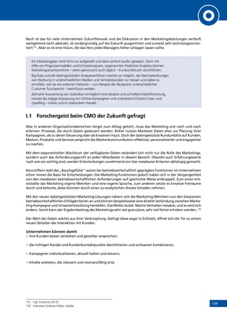139
Noch ist das für viele Unternehmen Zukunftsmusik und die Diskussion in den Marketingabteilungen verläuft
weitgehend recht abstrakt, ist vordergründig auf die Zukunft ausgerichtet und zumeist sehr technologieorien-
tiert151
. Aber es ist eine Vision, die das Herz jedes Managers höher schlagen lassen sollte.
Ein Marketingplan wird nicht nur aufgestellt und dann einfach laufen gelassen. Denn mit
Hilfe von Prognosemodellen und Echtzeitanalysen, sogenannten Predictive Analytics können
Marketingverantwortliche – wenn gewünscht auch täglich – Kurskorrekturen durchführen.
Big Data und die datengestützten Analyseverfahren machen es möglich, die Wechselwirkungen
von Werbung in unterschiedlichen Medien und Vertriebskanälen zu messen und dabei zu
ermitteln, wie sie von externen Faktoren – zum Beispiel die Akzeptanz unterschiedlicher
Customer Touchpoints – beeinflusst werden.
Zeitnahe Auswertung von Statistiken ermöglicht eine bessere und schnellere Marktforschung,
erlaubt die zügige Anpassung von Online-Kampagnen und unterstützt Echtzeit-Cross- und
Upselling – online und im stationären Handel.
I.1	 Forschergeist beim CMO der Zukunft gefragt
Was in anderen Organisationsbereichen längst zum Alltag gehört, muss das Marketing erst nach und nach
erlernen: Prozesse, die durch Daten gesteuert werden. Bisher nutzen Marketer Daten eher zur Planung ihrer
Kampagnen, als zu deren Steuerung oder als kreativen Input. Doch der datengestützte Rundumblick auf Kunden,
Marken, Produkte und Services verspricht die Markenkommunikation effektiver, personalisierter und engagierter
zu machen.
Mit dem exponentiellen Wachstum der verfügbaren Daten verändert sich nicht nur die Rolle des Marketings,
sondern auch das Anforderungsprofil an jeden Mitarbeiter in diesem Bereich. Obwohl auch Erfahrungswerte
nach wie vor wichtig sind, werden Entscheidungen zunehmend von klar messbaren Kriterien abhängig gemacht.
Kennziffern statt des „Bauchgefühls“ waren bei betriebswirtschaftlich geprägten Funktionen im Unternehmen
schon immer die Basis für Entscheidungen. Die Marketing-Funktionen jedoch haben sich in der Vergangenheit
von den messbaren betriebswirtschaftlichen Anforderungen auf geschickte Weise entkoppelt. Zum einen ent-
wickelte das Marketing eigene Metriken und eine eigene Sprache, zum anderen setzte es kreative Freiräume
durch und betonte, diese könnten durch einen zu analytischen Ansatz Schaden nehmen.
Mit den neuen datengestützten Marketing-Lösungen nähern sich die Marketing-Metriken nun den klassischen
betriebswirtschaftlichen Erfolgskriterien an und können beispielsweise eine direkte Verbindung zwischen Marke-
ting-Kampagne und Umsatzentwicklung herstellen. Das Motto lautet: Mache Verhalten messbar, und es wird sich
ändern. Somit kann der Ergebnisbeitrag des Marketings sehr viel granularer, sehr viel feiner erhoben werden. 152
Der Wert der Daten wächst aus ihrer Verknüpfung. Gelingt diese sogar in Echtzeit, öffnet sich die Tür zu einem
neuen Zeitalter der Interaktion mit Kunden.
Unternehmen können damit
»» ihre Kunden besser verstehen und gezielter ansprechen,
»» die richtigen Kanäle und Kundenkontaktpunkte identifizieren und wirksamer kombinieren,
»» Kampagnen individualisieren, aktuell halten und steuern,
»» Inhalte anbieten, die relevant und resonanzfähig sind.
151	 Vgl. [interone 2013]
152	 Interview Andreas Helios, Adobe
INHALT
 