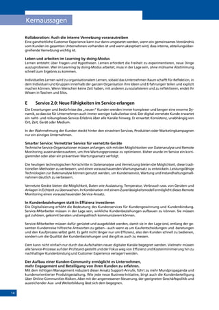 14
Kollaboration: Auch die interne Vernetzung voranzutreiben
Eine ganzheitliche Customer Experience kann nur dann umgesetzt werden, wenn ein gemeinsames Verständnis
vom Kunden im gesamten Unternehmen vorhanden ist und wenn akzeptiert wird, dass interne, abteilungsüber-
greifende Vernetzung wichtig ist.
Leben und arbeiten im Learning by doing-Modus
Lernen entsteht über Fragen und Hypothesen. Lernen erfordert die Freiheit zu experimentieren, neue Dinge
auszuprobieren. Wer im Learning by doing-Modus arbeitet, muss in der Lage sein, ohne mühsame Abstimmung
schnell zum Ergebnis zu kommen.
Individuelles Lernen wird zu organisationalem Lernen, sobald das Unternehmen Raum schafft für Reflektion, in
dem Individuen und Gruppen innerhalb der ganzen Organisation ihre Ideen und Erfahrungen teilen und explizit
machen können. Wenn Menschen keine Zeit haben, mit anderen zu sozialisieren und zu reflektieren, endet ihr
Wissen in Taschen und Silos.
E	Service 2.0: Neue Fähigkeiten im Service erlangen
Die Erwartungen und Bedürfnisse des „neuen“ Kunden werden immer komplexer und bergen eine enorme Dy-
namik, so dass sie für Unternehmen auch immer weniger kalkulierbar sind. Der digital vernetzte Kunde erwartet
ein naht- und reibungsloses Service-Erlebnis über alle Kanäle hinweg. Er erwartet Konsistenz, unabhängig von
Ort, Zeit, Gerät oder Medium.
In der Wahrnehmung der Kunden steckt hinter den einzelnen Services, Produkten oder Marketingkampagnen
nur ein einziges Unternehmen.
Smarter Service: Vernetzter Service für vernetzte Geräte
Technische Service-Organisationen müssen anfangen, sich mit den Möglichkeiten von Datenanalyse und Remote
Monitoring auseinanderzusetzen, um ihre Wartungsprozesse zu optimieren. Bisher wurde im Service ein korri-
gierender oder aber ein präventiver Wartungsansatz verfolgt.
Die heutigen technologischen Fortschritte in Datenanalyse und Vernetzung bieten die Möglichkeit, diese tradi-
tionellen Methoden zu verbessern, und einen vorausschauenden Wartungsansatz zu entwickeln. Leistungsfähige
Technologien zur Datenanalyse können genutzt werden, um Kundenservice, Wartung und Instandhaltungsmaß-
nahmen deutlich zu verbessern.
Vernetzte Geräte bieten die Möglichkeit, Daten wie Auslastung, Temperatur, Verbrauch usw. von Geräten und
Anlagen in Echtzeit zu überwachen. In Kombination mit einem Zuverlässigkeitsmodell ermöglicht dieses Remote
Monitoring einen vorausschauenden Service-Ansatz.
In Kundenbeziehungen statt in Effizienz investieren
Die Digitalisierung erhöht die Bedeutung des Kundenservices für Kundengewinnung und Kundenbindung.
Service-Mitarbeiter müssen in der Lage sein, wirkliche Kundenbeziehungen aufbauen zu können. Sie müssen
gut zuhören, gekonnt beraten und empathisch kommunizieren können.
Service-Mitarbeiter müssen dafür gerüstet und ausgebildet werden, damit sie in der Lage sind, entlang der ge-
samten Kundenreise hilfreiche Antworten zu geben - auch wenn es um Kaufentscheidungen und -beratungen
und den Kaufprozess selbst geht. Es geht nicht länger nur um Effizienz, also den Kunden schnell zu bedienen,
sondern um die Qualität der Kundenbeziehungen und die gilt es auch zu messen.
Dem kann nicht einfach nur durch das Aufschalten neuer digitaler Kanäle begegnet werden. Vielmehr müssen
alle Service-Prozesse auf den Prüfstand gestellt und der Fokus weg von Effizienz und Kostenminimierung hin zu
nachhaltiger Kundenbindung und Customer Experience verlagert werden.
Der Aufbau einer Kunden-Community ermöglicht es Unternehmen,
mehr Engagement und Beteiligung von ihren Kunden zu erfahren.
Mit dem richtigen Management reduziert dieser Ansatz Support-Anrufe, führt zu mehr Mundpropaganda und
kundenorientierter Produktgestaltung. Wie jede neue Business-Initiative, birgt auch die Kundenbeteiligung
über Online-Communities Risiken. Aber mit der angemessenen Steuerung, der geeigneten Geschäftspolitik und
ausreichender Aus- und Weiterbildung lässt sich dem begegnen.
Kernaussagen
INHALT
 