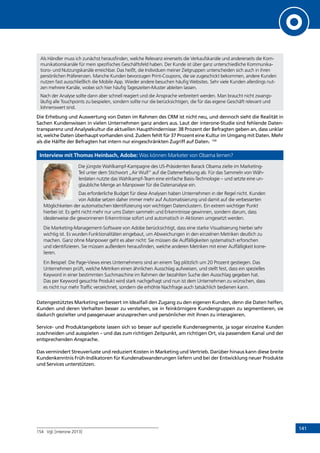 141
Als Händler muss ich zunächst herausfinden, welche Relevanz einerseits die Verkaufskanäle und andererseits die Kom-
munikationskanäle für mein spezifisches Geschäftsfeld haben. Der Kunde ist über ganz unterschiedliche Kommunika-
tions- und Nutzungskanäle erreichbar. Das heißt, die Individuen meiner Zielgruppen unterscheiden sich auch in ihren
persönlichen Präferenzen. Manche Kunden bevorzugen Print-Coupons, die sie zugeschickt bekommen, andere Kunden
nutzen fast ausschließlich die Mobile App. Wieder andere besuchen häufig Websites. Sehr viele Kunden allerdings nut-
zen mehrere Kanäle, wobei sich hier häufig Tageszeiten-Muster ableiten lassen.
Nach der Analyse sollte dann aber schnell reagiert und die Ansprache verbreitert werden. Man braucht nicht zwangs-
läufig alle Touchpoints zu bespielen, sondern sollte nur die berücksichtigen, die für das eigene Geschäft relevant und
lohnenswert sind.
Die Erhebung und Auswertung von Daten im Rahmen des CRM ist nicht neu, und dennoch sieht die Realität in
Sachen Kundenwissen in vielen Unternehmen ganz anders aus. Laut der interone-Studie sind fehlende Daten-
transparenz und Analysekultur die aktuellen Haupthindernisse: 38 Prozent der Befragten geben an, dass unklar
ist, welche Daten überhaupt vorhanden sind. Zudem fehlt für 37 Prozent eine Kultur im Umgang mit Daten. Mehr
als die Hälfte der Befragten hat intern nur eingeschränkten Zugriff auf Daten. 154
Interview mit Thomas Heinbach, Adobe: Was können Marketer von Obama lernen?
Die jüngste Wahlkampf-Kampagne des US-Präsidenten Barack Obama zielte im Marketing-
Teil unter dem Stichwort „Air Wulf“ auf die Datenerhebung ab. Für das Sammeln von Wäh-
lerdaten nutzte das Wahlkampf-Team eine einfache Basis-Technologie – und setzte eine un-
glaubliche Menge an Manpower für die Datenanalyse ein.
Das erforderliche Budget für diese Analysen haben Unternehmen in der Regel nicht. Kunden
von Adobe setzen daher immer mehr auf Automatisierung und damit auf die verbesserten
Möglichkeiten der automatischen Identifizierung von wichtigen Datenclustern. Ein extrem wichtiger Punkt
hierbei ist: Es geht nicht mehr nur ums Daten sammeln und Erkenntnisse gewinnen, sondern darum, dass
idealerweise die gewonnenen Erkenntnisse sofort und automatisch in Aktionen umgesetzt werden.
Die Marketing-Management-Software von Adobe berücksichtigt, dass eine starke Visualisierung hierbei sehr
wichtig ist. Es wurden Funktionalitäten eingebaut, um Abweichungen in den einzelnen Metriken deutlich zu
machen. Ganz ohne Manpower geht es aber nicht: Sie müssen die Auffälligkeiten systematisch erforschen
und identifizieren. Sie müssen außerdem herausfinden, welche anderen Metriken mit einer Auffälligkeit korre-
lieren.
Ein Beispiel: Die Page-Views eines Unternehmens sind an einem Tag plötzlich um 20 Prozent gestiegen. Das
Unternehmen prüft, welche Metriken einen ähnlichen Ausschlag aufweisen, und stellt fest, dass ein spezielles
Keyword in einer bestimmten Suchmaschine im Rahmen der bezahlten Suche den Ausschlag gegeben hat.
Das per Keyword gesuchte Produkt wird stark nachgefragt und nun ist dem Unternehmen zu wünschen, dass
es nicht nur mehr Traffic verzeichnet, sondern die erhöhte Nachfrage auch tatsächlich bedienen kann.
Datengestütztes Marketing verbessert im Idealfall den Zugang zu den eigenen Kunden, denn die Daten helfen,
Kunden und deren Verhalten besser zu verstehen, sie in feinkörnigere Kundengruppen zu segmentieren, sie
dadurch gezielter und passgenauer anzusprechen und persönlicher mit ihnen zu interagieren.
Service- und Produktangebote lassen sich so besser auf spezielle Kundensegmente, ja sogar einzelne Kunden
zuschneiden und ausspielen – und das zum richtigen Zeitpunkt, am richtigen Ort, via passendem Kanal und der
entsprechenden Ansprache.
Das vermindert Streuverluste und reduziert Kosten in Marketing und Vertrieb. Darüber hinaus kann diese breite
Kundenkenntnis Früh-Indikatoren für Kundenabwanderungen liefern und bei der Entwicklung neuer Produkte
und Services unterstützen.
154	 Vgl. [interone 2013]
INHALT
 