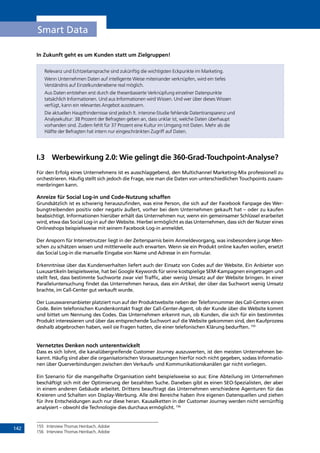 142
Smart Data
In Zukunft geht es um Kunden statt um Zielgruppen!
Relevanz und Echtzeitansprache sind zukünftig die wichtigsten Eckpunkte im Marketing.
Wenn Unternehmen Daten auf intelligente Weise miteinander verknüpfen, wird ein tiefes
Verständnis auf Einzelkundenebene real möglich.
Aus Daten entstehen erst durch die thesenbasierte Verknüpfung einzelner Datenpunkte
tatsächlich Informationen. Und aus Informationen wird Wissen. Und wer über dieses Wissen
verfügt, kann ein relevantes Angebot aussteuern.
Die aktuellen Haupthindernisse sind jedoch lt. interone-Studie fehlende Datentransparenz und
Analysekultur: 38 Prozent der Befragten geben an, dass unklar ist, welche Daten überhaupt
vorhanden sind. Zudem fehlt für 37 Prozent eine Kultur im Umgang mit Daten. Mehr als die
Hälfte der Befragten hat intern nur eingeschränkten Zugriff auf Daten.
I.3	 Werbewirkung 2.0: Wie gelingt die 360-Grad-Touchpoint-Analyse?
Für den Erfolg eines Unternehmens ist es ausschlaggebend, den Multichannel Marketing-Mix professionell zu
orchestrieren. Häufig stellt sich jedoch die Frage, wie man die Daten von unterschiedlichen Touchpoints zusam-
menbringen kann.
Anreize für Social Log-in und Code-Nutzung schaffen
Grundsätzlich ist es schwierig herauszufinden, was eine Person, die sich auf der Facebook Fanpage des Wer-
bungtreibenden positiv oder negativ äußert, vorher bei dem Unternehmen gekauft hat – oder zu kaufen
beabsichtigt. Informationen hierüber erhält das Unternehmen nur, wenn ein gemeinsamer Schlüssel erarbeitet
wird, etwa das Social Log-in auf der Website. Hierbei ermöglicht es das Unternehmen, dass sich der Nutzer eines
Onlineshops beispielsweise mit seinem Facebook Log-in anmeldet.
Der Ansporn für Internetnutzer liegt in der Zeitersparnis beim Anmeldevorgang, was insbesondere junge Men-
schen zu schätzen wissen und mittlerweile auch erwarten. Wenn sie ein Produkt online kaufen wollen, ersetzt
das Social Log-in die manuelle Eingabe von Name und Adresse in ein Formular.
Erkenntnisse über das Kundenverhalten liefert auch der Einsatz von Codes auf der Website. Ein Anbieter von
Luxusartikeln beispielsweise, hat bei Google Keywords für seine kostspielige SEM-Kampagnen eingetragen und
stellt fest, dass bestimmte Suchworte zwar viel Traffic, aber wenig Umsatz auf der Website bringen. In einer
Paralleluntersuchung findet das Unternehmen heraus, dass ein Artikel, der über das Suchwort wenig Umsatz
brachte, im Call-Center gut verkauft wurde.
Der Luxuswarenanbieter platziert nun auf der Produktwebsite neben der Telefonnummer des Call-Centers einen
Code. Beim telefonischen Kundenkontakt fragt der Call-Center-Agent, ob der Kunde über die Website kommt
und bittet um Nennung des Codes. Das Unternehmen erkennt nun, ob Kunden, die sich für ein bestimmtes
Produkt interessieren und über das entsprechende Suchwort auf die Website gekommen sind, den Kaufprozess
deshalb abgebrochen haben, weil sie Fragen hatten, die einer telefonischen Klärung bedurften. 155
Vernetztes Denken noch unterentwickelt
Dass es sich lohnt, die kanalübergreifende Customer Journey auszuwerten, ist den meisten Unternehmen be-
kannt. Häufig sind aber die organisatorischen Voraussetzungen hierfür noch nicht gegeben, sodass Informatio-
nen über Querverbindungen zwischen den Verkaufs- und Kommunikationskanälen gar nicht vorliegen.
Ein Szenario für die mangelhafte Organisation sieht beispielsweise so aus: Eine Abteilung im Unternehmen
beschäftigt sich mit der Optimierung der bezahlten Suche. Daneben gibt es einen SEO-Spezialisten, der aber
in einem anderen Gebäude arbeitet. Drittens beauftragt das Unternehmen verschiedene Agenturen für das
Kreieren und Schalten von Display-Werbung. Alle drei Bereiche haben ihre eigenen Datenquellen und ziehen
für ihre Entscheidungen auch nur diese heran. Kausalketten in der Customer Journey werden nicht vernünftig
analysiert – obwohl die Technologie dies durchaus ermöglicht. 156
155	 Interview Thomas Heinbach, Adobe
156	 Interview Thomas Heinbach, Adobe
INHALT
 