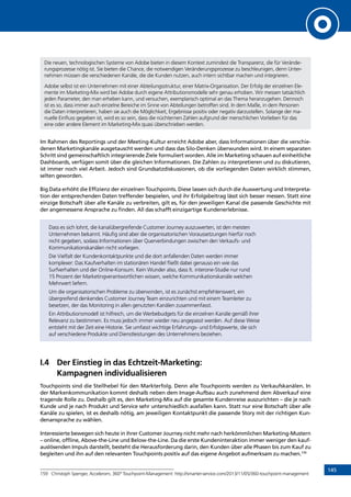 145
Die neuen, technologischen Systeme von Adobe bieten in diesem Kontext zumindest die Transparenz, die für Verände-
rungsprozesse nötig ist. Sie bieten die Chance, die notwendigen Veränderungsprozesse zu beschleunigen, denn Unter-
nehmen müssen die verschiedenen Kanäle, die die Kunden nutzen, auch intern sichtbar machen und integrieren.
Adobe selbst ist ein Unternehmen mit einer Abteilungsstruktur, einer Matrix-Organisation. Der Erfolg der einzelnen Ele-
mente im Marketing-Mix wird bei Adobe durch eigene Attributionsmodelle sehr genau erhoben. Wir messen tatsächlich
jeden Parameter, den man erheben kann, und versuchen, exemplarisch optimal an das Thema heranzugehen. Dennoch
ist es so, dass immer auch einzelne Bereiche im Sinne von Abteilungen betroffen sind. In dem Maße, in dem Personen
die Daten interpretieren, haben sie auch die Möglichkeit, Ergebnisse positiv oder negativ darzustellen. Solange der ma-
nuelle Einfluss gegeben ist, wird es so sein, dass die nüchternen Zahlen aufgrund der menschlichen Vorlieben für das
eine oder andere Element im Marketing-Mix quasi überschrieben werden.
Im Rahmen des Reportings und der Meeting-Kultur erreicht Adobe aber, dass Informationen über die verschie-
denen Marketingkanäle ausgetauscht werden und dass das Silo-Denken überwunden wird. In einem separaten
Schritt sind gemeinschaftlich integrierende Ziele formuliert worden. Alle im Marketing schauen auf einheitliche
Dashboards, verfügen somit über die gleichen Informationen. Die Zahlen zu interpretieren und zu diskutieren,
ist immer noch viel Arbeit. Jedoch sind Grundsatzdiskussionen, ob die vorliegenden Daten wirklich stimmen,
selten geworden.
Big Data erhöht die Effizienz der einzelnen Touchpoints. Diese lassen sich durch die Auswertung und Interpreta-
tion der entsprechenden Daten treffender bespielen, und ihr Erfolgsbeitrag lässt sich besser messen. Statt eine
einzige Botschaft über alle Kanäle zu verbreiten, gilt es, für den jeweiligen Kanal die passende Geschichte mit
der angemessene Ansprache zu finden. All das schafft einzigartige Kundenerlebnisse.
Dass es sich lohnt, die kanalübergreifende Customer Journey auszuwerten, ist den meisten
Unternehmen bekannt. Häufig sind aber die organisatorischen Voraussetzungen hierfür noch
nicht gegeben, sodass Informationen über Querverbindungen zwischen den Verkaufs- und
Kommunikationskanälen nicht vorliegen.
Die Vielfalt der Kundenkontaktpunkte und die dort anfallenden Daten werden immer
komplexer: Das Kaufverhalten im stationären Handel fließt dabei genauso ein wie das
Surfverhalten und der Online-Konsum. Kein Wunder also, dass lt. interone-Studie nur rund
15 Prozent der Marketingverantwortlichen wissen, welche Kommunikationskanäle welchen
Mehrwert liefern.
Um die organisatorischen Probleme zu überwinden, ist es zunächst empfehlenswert, ein
übergreifend denkendes Customer Journey Team einzurichten und mit einem Teamleiter zu
besetzen, der das Monitoring in allen genutzten Kanälen zusammenfasst.
Ein Attributionsmodell ist hilfreich, um die Werbebudgets für die einzelnen Kanäle gemäß ihrer
Relevanz zu bestimmen. Es muss jedoch immer wieder neu angepasst werden. Auf diese Weise
entsteht mit der Zeit eine Historie. Sie umfasst wichtige Erfahrungs- und Erfolgswerte, die sich
auf verschiedene Produkte und Dienstleistungen des Unternehmens beziehen.
I.4	Der Einstieg in das Echtzeit-Marketing:
Kampagnen individualisieren
Touchpoints sind die Stellhebel für den Markterfolg. Denn alle Touchpoints werden zu Verkaufskanälen. In
der Markenkommunikation kommt deshalb neben dem Image-Aufbau auch zunehmend dem Abverkauf eine
tragende Rolle zu. Deshalb gilt es, den Marketing-Mix auf die gesamte Kundenreise auszurichten – die je nach
Kunde und je nach Produkt und Service sehr unterschiedlich ausfallen kann. Statt nur eine Botschaft über alle
Kanäle zu spielen, ist es deshalb nötig, am jeweiligen Kontaktpunkt die passende Story mit der richtigen Kun-
denansprache zu wählen.
Interessierte bewegen sich heute in ihrer Customer Journey nicht mehr nach herkömmlichen Marketing-Mustern
– online, offline, Above-the-Line und Below-the-Line. Da die erste Kundeninteraktion immer weniger den kauf-
auslösenden Impuls darstellt, besteht die Herausforderung darin, den Kunden über alle Phasen bis zum Kauf zu
begleiten und ihn auf den relevanten Touchpoints positiv auf das eigene Angebot aufmerksam zu machen.159
159	 Christoph Spenger, Accelerom, 360° Touchpoint-Management: http://smarter-service.com/2013/11/05/360-touchpoint-management
INHALT
 