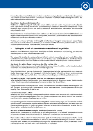 15
Intrinsische und extrinsische Motivatoren helfen, um die Community zu beleben und das Kunden-Engagement
anzukurbeln, so dass Kunden anderen Kunden aktiv helfen oder neue Ideen und Einsatzmöglichkeiten für Pro-
dukte oder Dienstleistungen entwickeln.
Konsistente Kundenerlebnisse schaffen
Die Erlebnis- und Erfahrungswelt des Kunden beruht nicht nur auf dem Look  Feel, sondern auch auf prakti-
schen Aspekten wie Usability und Effizienz. Spitzentechnologie wie sie von UX-Experten wie Apple oder Google
entwickelt wird, hat dazu geführt, dass Verbraucher digitale Services erwarten, die makellos, einfach und be-
nutzerfreundlich sind.
Viele Unternehmen investieren mittlerweile in UX-Tools und -Prozesse, in Guidelines, Content-Bibliotheken und
Digital-Asset-Management-Systeme. All das ermöglicht es, konsistente Kundenerlebnisse über die verschiedenen
Produkte und Kontaktpunkte hinweg zu liefern.
Der Weg zum Service 2.0 führt über den Dialog 2.0, den öffentlichen Dialog mit Kunden über die sozialen Netze.
In Zukunft muss der Kundenservice deshalb auch als elementarer CRM-Bestandteil gesehen werden und in die
Aktionen vom Unternehmen hin zum Kunden einbezogen werden.
F	 Open your Brand: Mit dem vernetzten Kunden auf Augenhöhe
Wir haben einen Markenbildungsprozess in den Köpfen der Käufer, der sehr stark davon abhängt, wie der Dialog
aussieht und wie er in der Öffentlichkeit stattfindet.
Wer relevant für seine Kunden werden will, muss hilfreich, nützlich, ansprechbar sein und zwar im Moment der
Kontaktaufnahme und das vorwiegend online und sehr stark auf Social Media-Plattformen. Der Markencharak-
ter muss erlebbar sein, muss über alle Kanäle funktionieren und muss seine Versprechen tatsächlich einlösen.
Die Gnade der späten Geburt oder wenn das Erbe zur Last wird
Bekannte Marken sehen zunehmend alt aus, im Vergleich zu neuen hippen Produkten und Services, die Ausdruck
eines latent artikulierten Bedürfnisses nach neuen Lösungen sind.
Wenn Glaubwürdigkeit nach der Einlösung des Wirkungsversprechens das höchste Gut ist, dann wissen die
Macher dieser neuen Marken, den Dialog auch mit kritischen Nutzern öffentlich zu führen. Je stärker sich das
Marktumfeld mit Transparenz füllt, desto mehr sollte man beim Striptease ein Kleidungsstück voran sein.
Big-Seed-Strategien: Das Scharnier zwischen Reichweite und Engagement
Social Media Optimisation (SMO) impliziert einen wissenschaftlichen, eher technischen Ansatz: Updates werden
mit der Zielsetzung produziert, dass sie gesehen werden und die User darauf klicken.
Engagement erfordert einen empathischen Ansatz: Das Unternehmen vernetzt sich stärker mit den eigenen Fans
und Followern. Während mit SMO mehr Besucher auf die Website kommen, bringt Engagement die richtigen
Besucher: Fans, die etwas für die Marke tun.
Starten Sie mit einem Lächeln
Der Erfolg des Online-Marketings kann signifikant optimiert werden, wenn der Social CRM-Ansatz systematisch
integriert und Social Software eingesetzt wird, um Kunden zu begeistern. Dies gelingt dadurch, dass Unterneh-
men ihnen helfen, smartere Entscheidungen zu treffen.
Sozialpsychologische Heuristiken spielen eine wichtige Rolle bei den Überlegungen, wie Kunden dazu animiert
werden können, Botschafter der eigenen Marke zu werden. Denn Menschen neigen dazu, der Masse sowie den
eigenen Interessengruppen zu folgen, sie erwidern außerdem Gefälligkeiten und messen der Tatsache, dass ihre
Stimme gehört wird, einen sehr hohen Stellenwert zu.
Wie auch etablierte Marken die Open Brand-Prinzipien nutzen können
Lernen Sie von „cleanen Marken” und machen Sie die Erkenntnis relevant für Ihr Business, um Chancen frühzeitig
zu erkennen, zu bewerten und sie erfolgreich für die Zukunft Ihres Geschäfts nutzbar zu machen.
Wenn Sie den Eindruck haben, Ihr Unternehmen ist zu groß, die Strukturen zu verkrustet, dann schaffen Sie sich
eine Test- und Lernplattform und investieren sie in Startups, die in Ihrer Produkt-Kategorie clean sind. Fahren Sie
nach USA. Jeden Tag kann eine technologische Innovation die Spielregeln ändern. Bleiben Sie wachsam. Einfach
mal lossegeln, es gibt noch viele grüne Inseln da draußen zu entdecken.
INHALT
 