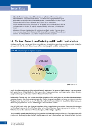 150
Smart Data
Neben der Themenanalyse müssen Marketer aus der gefundenen Themenmenge die
treffenden Inhalte in angemessenem Umfang auswählen und für geeignete Kampagnen
bereitstellen. Dabei gilt es, die entsprechenden Inhalte zu personalisieren und der richtigen
Kundengruppe, zum richtigen Zeitpunkt, am richtigen Ort zu präsentieren.
Um den richtigen Zeitpunkt zu bestimmen, ist die genaue Kenntnis darüber, wann welche
Inhalte auf welchen Kanälen die höchste Resonanzfähigkeit haben, von entscheidendem
Vorteil.
Relevanz und Resonanzfähigkeit sind die Erfolgskriterien. Dafür werden Themenanalysen
immer wichtiger. Social Media Monitoring hilft, relevante Themen zu identifizieren. Es ist am
Marketer, die richtigen Inhalte auszuwählen und personalisiert auszuspielen.
I.6	 Für Smart Data müssen Marketing und IT Hand in Hand arbeiten
Die Datenvielfalt und -menge und deren immer kürzere Aktualität bringen für Unternehmen große Herausfor-
derungen mit sich, denn die Datenmengen allein, sind strategisch zunächst relativ wertlos.
Abb. 41: Anforderungen an Big Data-Analysen
Quelle: Adobe 2013166
Es gilt, dem Datenvolumen und der Datenvielfalt mit geeigneten Verfahren und Werkzeugen in angemessener
Zeit – was mitunter Echtzeit bedeutet – Herr zu werden. Für die Auswertung und Interpretation müssen daneben
geeignete Strategien gefunden, und klare Ziele definiert werden.
Ohne diesen Überbau und eine fundierte Theorie – was wird in den Daten gesucht, welche Fragen sollen beant-
wortet und welche Korrelationen genutzt werden – laufen Unternehmen Gefahr, in Daten zu ersticken und „den
Wald vor lauter Bäumen nicht zu sehen“. Dabei darf jedoch nicht „Korrelation mit Kausalität und komplexe, von
Menschen programmierte Technik mit Intelligenz verwechselt“167
werden.
Eine BITKOM-Studie zeigt, dass Unternehmen die größten Herausforderungen bei der Planung und Umsetzung
von Big Data-Projekten in ihrer IT-Infrastruktur sehen. Hinsichtlich des Datenmanagements fehlt es in vielen
Unternehmen an den technischen Voraussetzungen und der nötigen Expertise.
Verfügbare Big Data-Anwendungen und Technologien sind noch weitgehend unbekannt. Daneben sehen viele
Probleme in der Investitionsbereitschaft des Managements und in Datenschutz und Datensicherheit. Doch mit
166	 Vgl. [Heinbach 2013]
167	 Vgl. [Weichert 2013]
INHALT
 