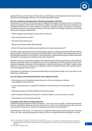 151
gezielter Förderung und Trainings, der Präsentation von Best Practices und Anbieterübersichten sowie verständ-
lichen Datenschutzvorgaben könnte hier schnell Abhilfe geschaffen werden.
Wie man erfolgreich datengetriebene Marketing-Strategien entwickelt
Entscheidend ist, zunächst in die Entwicklung einer geeigneten Strategie zu investieren, die eine sinnvolle Da-
tennutzung garantiert. Dabei sollten Unternehmen zu Beginn den eigenen Daten-Status-Quo analysieren und
offenlegen, welche Daten in welchen Systemen in welcher Form bereits vorliegen und welche IT- und Softwar-
einfrastruktur derzeit zur Datenanalyse im Einsatz ist. Erst dann lassen sich die Fragen hinsichtlich der neuen Big
Data-Ausrichtung gezielt beantworten:
»» Welche Aufgaben soll die Datennutzung erfüllen und warum?
»» Was sind die Absichten und Ziele?
»» Wie sieht der Business-Case aus?
»» Welche (neuen) Daten werden dafür benötigt?
»» Können fehlende Daten als Nebenprodukt bestehender Prozesse erzeugt werden?168
Sind diese Fragen beantwortet, lassen sich die wichtigsten Aspekte zur Infrastrukturstrategie definieren: Welche
Systeme werden in Zukunft für die entsprechenden Datensätze relevant? Welche Tools, welche Software wird
benötigt (Big Data-Plattform, Schnittstellen zu den Datenquellen, Analyse-Werkezeuge usw.)? Welche technische
Infrastruktur ist die geeignete (cloudbasiert oder eigene Hardware)?
Bei all dem sollte man zunächst klein anfangen und mit überschaubarem Risiko experimentieren. Denn bewährte
Systeme und Prozesse sollten nicht gefährdet und auch nicht völlig über den Haufen geworfen werden. Auch
graduelle Übergänge zu Big Data und die Integration in bestehende Strukturen sind möglich. Darüber hinaus
lassen sich in einem kleineren Rahmen neue Hypothesen testen und Wege beschreiten, die im großen Rahmen
nicht sofort gegangen werden können.
Entscheidend ist allerdings die unternehmensweite Relevanz der Big Data-Strategie. Dies ist vor allem für das
Marketing von Bedeutung.
Denn der Weg ins Echtzeitmarketing führt über folgende Schritte:
»» Der Umstieg muss ein unternehmensweites Projekt sein, für das ein Manager auf oberster
Führungsebene verantwortlich ist.
»» Für die Umsetzung sollte ein analyseaffiner Mitarbeiter verantwortlich sein, der das Projekt voran-
treibt.
»» Bestandsaufaufnahme mit Hilfe der 360-Grad Touchpoint-Analyse
»» Bieten Sie bessere Erlebnisse und Emotionen mit höherer Relevanz, ohne zu technisch zu werden.
»» Think big! Start small. Fail Quickly! Scale fast.
Transparenz über Daten und Nutzungsrechte
Erfolgreiche Big Data-Projekte erfordern Transparenz – nach innen und nach außen. Unternehmensweit muss
klar sein, welche Daten überhaupt vorhanden sind und wer in welcher Form Zugriff darauf hat. Denn wer nicht
weiß, welche Informationen, in welcher Form überhaupt vorhanden sind, wird scheitern.169
Viele Entscheider sind mit den im Unternehmen vorliegenden Datenmengen schlicht überfordert und somit
nicht in der Lage, rechtzeitig Konsequenzen daraus zu ziehen und entsprechende Entscheidungen zu treffen.
168	 Dr. Andreas Dietze, Competence Center InfoCom, Vom Hype zur Umsetzung - Checkliste für die Big-Data-Strategie: http://www.ro-
landberger.de/expertise/funktionale_expertise/information_management/2012-09-21-rbsc-news-Checkliste_fuer_die_Big_Data_Stra-
tegie.html
169	 Vgl. [BITKOM Big Data 2012]
INHALT
 