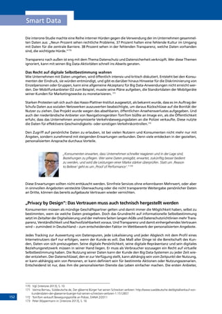 152
Smart Data
Die interone-Studie machte eine Reihe interner Hürden gegen die Verwendung der im Unternehmen gesammel-
ten Daten aus: „Neun Prozent sehen rechtliche Probleme, 37 Prozent halten eine fehlende Kultur im Umgang
mit Daten für die zentrale Barriere. 38 Prozent sehen in der fehlenden Transparenz, welche Daten vorhanden
sind, die wichtigste Hürde.“170
Transparenz nach außen ist eng mit dem Thema Datenschutz und Datensicherheit verknüpft. Wer diese Themen
ignoriert, kann mit seinen Big Data-Aktivitäten schnell ins Abseits geraten.
Das Recht auf digitale Selbstbestimmung wahren
Wie Unternehmen mit Daten umgehen, wird öffentlich intensiv und kritisch diskutiert. Entsteht bei den Konsu-
menten der Eindruck, sie würden entmündigt, und gibt es darüber hinaus Hinweise für die Diskriminierung von
Einzelpersonen oder Gruppen, kann eine allgemeine Akzeptanz für Big Data-Anwendungen nicht erreicht wer-
den. Der Mobilfunkanbieter O2 zum Beispiel, musste seine Pläne aufgeben, die Standortdaten der Mobilgeräte
seiner Kunden für Marketingzwecke zu monetarisieren. 171
Starken Protesten sah sich auch das Hasso-Plattner-Institut ausgesetzt, als bekannt wurde, dass es im Auftrag der
Schufa Daten aus sozialen Netzwerken auszuwerten beabsichtigte, um daraus Rückschlüsse auf die Bonität der
Nutzer zu ziehen. Das Projekt wurde wegen des absehbaren, öffentlichen Ansehensverlustes aufgegeben. Und
auch der niederländische Anbieter von Navigationsgeräten TomTom büßte an Image ein, als die Öffentlichkeit
erfuhr, dass das Unternehmen anonymisierte Verkehrsbewegungsdaten an die Polizei verkaufte. Diese nutzte
die Daten für effektivere Geschwindigkeits- oder sonstigen Verkehrskontrollen.172
Den Zugriff auf persönliche Daten zu erlauben, ist bei vielen Nutzern und Konsumenten nicht mehr nur mit
Ängsten, sondern zunehmend mit steigenden Erwartungen verbunden. Denn viele entdecken in der gezielten,
personalisierten Ansprache durchaus Vorteile.
„Konsumenten erwarten, dass Unternehmen schneller reagieren und in der Lage sind,
Beziehungen zu pflegen. Wer seine Daten preisgibt, erwartet, zukünftig besser bedient
zu werden, und wird die Leistungen einer Marke stärker überprüfen. Statt um ‚Reason
to Believe‘ geht es um ‚Proof of Performance‘.“173
Diese Erwartungen sollten nicht enttäuscht werden. Sinnfreie Services ohne erkennbaren Mehrwert, oder aber
in sinnvollen Angeboten versteckte Überwachung oder die nicht transparente Weitergabe persönlicher Daten
an Dritte, können das bereits aufgebaute Vertrauen wieder vernichten.
„Privacy by Design“: Das Vertrauen muss auch technisch hergestellt werden
Konsumenten müssen als mündige Geschäftspartner gelten und damit immer die Möglichkeit haben, selbst zu
bestimmten, wem sie welche Daten preisgeben. Doch das Grundrecht auf informationelle Selbstbestimmung
setzt im Zeitalter der Digitalisierung und der mehrere Seiten langen AGBs und Datenschutzrichtlinien mehr Trans-
parenz, Verständlichkeit und Nachvollziehbarkeit voraus. Und Transparenz und damit einhergehendes Vertrauen
wird – zumindest in Deutschland – zum entscheidenden Faktor im Wettbewerb der personalisierten Angebote.
Jedes Tracking zur Auswertung von Datenspuren, jede Lokalisierung und jeder Abgleich mit dem Profil eines
Internetnutzers darf nur erfolgen, wenn der Kunde es will. Das Maß aller Dinge ist die Bereitschaft des Kun-
den, Daten von sich preiszugeben. Seine digitale Persönlichkeit, seine digitale Repräsentanz und sein digitales
Beziehungsnetzwerk müssen in seiner Hand liegen. Er muss als Verbraucher sozusagen ein Recht auf virtuelle
Selbstbestimmung haben. Die Nutzung seiner Daten kann der Kunde den Big Data-Systemen zu jeder Zeit wie-
der entziehen. Der Datenschlüssel, den er zur Verfügung stellt, kann abhängig sein vom Zeitpunkt der Nutzung,
er kann abhängig sein von Personen, er kann definiert sein für bestimmte Aktionen oder Nutzungsszenarien.
Entscheidend ist nur, dass ihm die personalisierten Dienste das Leben einfacher machen. Die ersten Anbieter,
170	 Vgl. [interone 2013], S. 10
171	 Varinia Bernau, Süddeutsche.de, Der gläserne Bürger hat seinen Schrecken verloren: http://www.sueddeutsche.de/digital/verkauf-von-
kundendaten-der-glaeserne-buerger-hat-seinen-schrecken-verloren-1.1512857
172	 TomTom verkauft Bewegungsprofile an Polizei, DANA 2/2011
173	 Peter Wippermann in: [interone 2013], S. 16
INHALT
 