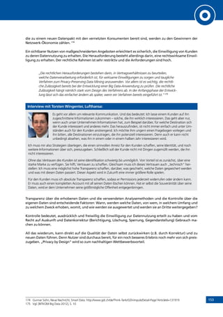 153
die zu einem neuen Datenpakt mit den vernetzten Konsumenten bereit sind, werden zu den Gewinnern der
Netzwerk-Ökonomie zählen. 174
Ein sichtbarer Nutzen von maßgeschneiderten Angeboten erleichtert es sicherlich, die Einwilligung von Kunden
zu deren Datennutzung zu erhalten. Die Herausforderung besteht allerdings darin, eine rechtswirksame Einwil-
ligung zu erhalten. Der rechtliche Rahmen ist sehr restriktiv und die Anforderungen sind hoch.
„Die rechtlichen Herausforderungen bestehen darin, in Vertragsverhältnissen zu beurteilen,
welche Datenverarbeitung erforderlich ist, für wirksame Einwilligungen zu sorgen und taugliche
Verfahren zum Privacy-Preserving Data Mining anzuwenden. Vor allem ist es wichtig, die rechtli-
che Zulässigkeit bereits bei der Entwicklung einer Big Data-Anwendung zu prüfen. Die rechtliche
Zulässigkeit hängt nämlich stark vom Design des Verfahrens ab. In der Anfangsphase der Entwick-
lung lässt sich das einfacher ändern als später, wenn ein Verfahren bereits eingeführt ist.“175
Interview mit Torsten Wingenter, Lufthansa:
Es geht vor allem um relevante Kommunikation. Und das bedeutet: Ich lasse einem Kunden auf ihn
zugeschnittene Informationen zukommen – solche, die ihn wirklich interessieren. Das geht aber nur,
wenn auch unser Unternehmen Informationen hat, zum Beispiel darüber, für welche Destination sich
der Kunde interessiert und anderes mehr. Das herauszufinden, ist nicht immer einfach und unter Um-
ständen auch für den Kunden anstrengend. Ich möchte ihm ungern einen Fragebogen vorlegen und
ihn bitten, alle Destinationen einzutragen, die ihn potenziell interessieren. Denn auch er kann nicht
unbedingt absehen, was ihn in einem oder in einem halben Jahr interessieren wird.
Ich muss mir also Strategien überlegen, die einen sinnvollen Anreiz für den Kunden schaffen, seine Identität, und noch
weitere Informationen über sich, preiszugeben. Schließlich soll der Kunde nicht mit Dingen zugemüllt werden, die ihn
nicht interessieren.
Ohne das Vertrauen des Kunden ist seine Identifikation schwierig bis unmöglich. Von Vorteil ist es zunächst, über eine
starke Marke zu verfügen. Sie hilft, Vertrauen zu schaffen. Gleichsam muss ich dieses Vertrauen auch „technisch“ her-
stellen: Ich muss eine möglichst hohe Transparenz schaffen, darüber, was geschieht, welche Daten gespeichert werden
und was mit diesen Daten passiert. Dieser Aspekt wird in Zukunft eine immer größere Rolle spielen.
Für den Kunden muss ich absolute Transparenz schaffen, sodass er Permissions jederzeit widerrufen oder ändern kann.
Er muss auch einen kompletten Account mit all seinen Daten löschen können. Hat er selbst die Souveränität über seine
Daten, wird er dem Unternehmen seine größtmögliche Offenheit entgegenbringen.
Transparenz über die erhobenen Daten und die verwendeten Analysemethoden und die Kontrolle über die
eigenen Daten sind entscheidende Faktoren: Wann, werden welche Daten, von wem, in welchem Umfang und
zu welchem Zweck erhoben, womit, und wie werden sie ausgewertet und werden sie an Dritte weitergegeben?
Kontrolle bedeutet, ausdrücklich und freiwillig die Einwilligung zur Datennutzung erteilt zu haben und vom
Recht auf Auskunft und Datenkorrektur (Berichtigung, Löschung, Sperrung, Gegendarstellung) Gebrauch ma-
chen zu können.
All das wiederum, kann direkt auf die Qualität der Daten selbst zurückwirken (z.B. durch Korrektur) und zu
neuen Daten führen. Denn Nutzer sind durchaus bereit, für ein noch besseres Erlebnis noch mehr von sich preis-
zugeben. „Privacy by Design“ wird so zum nachhaltigen Wettbewerbsvorteil.
174	 Gunnar Sohn, Neue Nachricht, Smart Data: http://www.gdi.ch/de/Think-Tank/GDI-Impuls/Detail-Page?ArticleId=131919
175	 Vgl. [BITKOM Big Data 2012], S. 10
INHALT
 