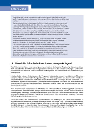 154
Smart Data
Datenvielfalt und -menge und deren immer kürzere Aktualität bringen für Unternehmen
große Herausforderungen mit sich, denn Datenmengen allein, sind strategisch zunächst relativ
wertlos.
Die Herausforderung ist, mit geeigneten Verfahren und Werkzeugen in angemessener Zeit
– was mitunter Echtzeit bedeutet – den Daten Herr zu werden sowie für deren Auswertung
und Interpretation geeignete Strategien zu finden, und klare Ziele zu definieren. Sonst laufen
Unternehmen Gefahr, in Daten zu ersticken und „den Wald vor lauter Bäumen nicht zu sehen“.
Wie Unternehmen mit Daten umgehen, wird öffentlich intensiv und kritisch diskutiert.
Transparenz nach außen ist eng mit dem Thema Datenschutz und Datensicherheit verknüpft.
Wer diese Themen ignoriert, kann mit seinen datengestützten Marketing-Aktivitäten schnell ins
Abseits geraten.
Entsteht bei den Konsumenten der Eindruck, sie würden entmündigt, und gibt es darüber
hinaus Hinweise für die Diskriminierung von Einzelpersonen oder Gruppen, kann eine
allgemeine Akzeptanz für Big Data-Anwendungen nicht erreicht werden.
Den Zugriff auf persönliche Daten zu erlauben, ist jedoch bei vielen Nutzern und Konsumenten
nicht mehr nur mit Ängsten, sondern zunehmend mit steigenden Erwartungen verbunden.
Denn viele entdecken in der gezielten, personalisierten Ansprache durchaus Vorteile.
Diese vielfältigen Erwartungen sollten von Unternehmen nicht enttäuscht werden. Sinnfreie
Services ohne erkennbaren Mehrwert, oder aber in sinnvollen Angeboten versteckte
Überwachung oder die nicht transparente Weitergabe persönlicher Daten an Dritte, können
das bereits aufgebaute Vertrauen wieder vernichten.
I.7	 Wo wird in Zukunft der Investitionsschwerpunkt liegen?
Viele Unternehmen haben in den vergangenen Jahren stark in das Customer Relationship Management inve-
stiert. Sie verbanden damit hohe Erwartungen an eine Verbesserung der Kundenbeziehungen – und wurden
vielfach enttäuscht. Denn oft unterschätzten sie die Komplexität der Datenmodelle und die Bedeutung der
Datenqualität.
In Zukunft aber können die Versprechen der Vergangenheit eingelöst werden. Investitionen im Marketing
werden auf die automatisierte Erhebung und Analyse von Daten ausgerichtet sein. Dabei werden viele Daten
entsprechend dem Einverständnis des Kunden automatisiert erhoben, und tragen dadurch permanent zu ei-
ner besseren Segmentierung und letztlich besseren Kundenansprache bei. Doch auch hier lauert eine Gefahr:
Unternehmen könnten den Überblick verlieren. Sie müssen zunächst klären, was technisch machbar und was
ökonomisch sinnvoll ist.
Neue Anforderungen werden dabei an Mitarbeiter und Führungskräfte im Marketing gestellt: Gefragt sind
künftig Personen, die vom Profil her weniger den kreativen Freigeist verkörpern, sondern mehr das analytische
Denkvermögen. Sie müssen eine natürliche Neugierde mitbringen, um Fragen zu beantworten und Thesen
aufzuwerfen. Das entspricht einem Forscher, der versucht, durch einen permanenten, iterativen Prozess die
Marketingergebnisse besser zu machen.
Eine Studie weist auf den Zusammenhang zwischen Karriere und der Fähigkeit, mit Zahlen und Kennziffern zu
argumentieren, hin. Jedoch hat nicht jeder Analyse-Fachmann, der in Excel „lebt“, auch die soziale Kompetenz,
um Teams zu motivieren und zu führen. Marketer sollten daher sowohl über analytisches Denkvermögen als auch
über Dialogfähigkeit verfügen. Dank der Technologien, die Daten zunehmend auch visuell aufbereiten, wird es
aber einfacher, diese Daten zu interpretieren und darauf basierend Entscheidungen zu treffen.176
176	 Interview Andreas Helios, Adobe
INHALT
 