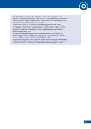 155
Viele Unternehmen verbanden in den vergangenen Jahren hohe Erwartungen an eine
Verbesserung der Kundenbeziehungen, indem sie stark in Customer Relationship Management
investiert haben und wurden vielfach enttäuscht. Die Komplexität der Datenmodelle und die
Bedeutung der Datenqualität wurden oft unterschätzt.
In Zukunft aber können die Versprechen der Vergangenheit besser eingelöst werden.
Investitionen im Marketing werden auf die automatisierte Erhebung und Analyse von Daten
ausgerichtet sein. Daten werden entsprechend dem Einverständnis des Kunden automatisiert
erhoben, und tragen dadurch permanent zu einer besseren Segmentierung und letztlich
besseren Kundenansprache bei.
Neue Anforderungen werden auch an die Skills der Mitarbeiter und Führungskräfte im
Marketing gestellt: Gefragt sind künftig Personen, die vom Profil her weniger den kreativen
Freigeist verkörpern, sondern mehr das analytische Denkvermögen.
Marketer sollten daher sowohl über analytisches Denkvermögen als auch über Dialogfähigkeit
verfügen. Dank der Technologien, die Daten zunehmend auch visuell aufbereiten, wird es aber
einfacher, diese Daten zu interpretieren und darauf basierend Entscheidungen zu treffen.
INHALT
 